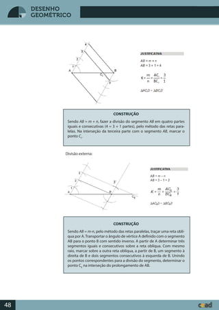 Desenho GeométricoDesenho Geométrico
48
DESENHO
GEOMÉTRICO
CONSTRUÇÃO
Sendo AB = m + n, fazer a divisão do segmento AB em quatro partes
iguais e consecutivas (4 = 3 + 1 partes), pelo método das retas para-
lelas. Na interseção da terceira parte com o segmento AB, marcar o
ponto CI
.
Divisão externa:
CONSTRUÇÃO
Sendo AB = m-n, pelo método das retas paralelas, traçar uma reta oblí-
qua por A.Transportar o ângulo de vértice A definido com o segmento
AB para o ponto B com sentido inverso. A partir de A determinar três
segmentos iguais e consecutivos sobre a reta oblíqua. Com mesmo
raio, marcar sobre a outra reta oblíqua, a partir de B, um segmento à
direita de B e dois segmentos consecutivos à esquerda de B. Unindo
os pontos correspondentes para a divisão do segmento, determinar o
ponto CE
na interseção do prolongamento de AB.
3’
 