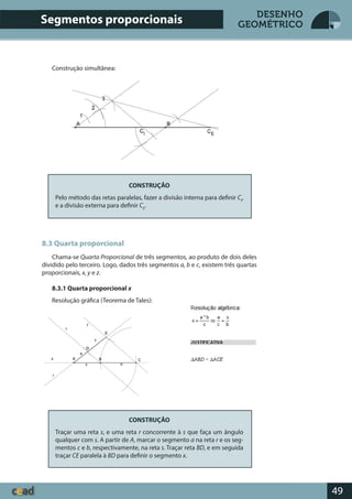 49
DESENHO
GEOMÉTRICO
Construção simultânea:
CONSTRUÇÃO
Pelo método das retas paralelas, fazer a divisão interna para definir CI
,
e a divisão externa para definir CE
.
8.3 Quarta proporcional
Chama-se Quarta Proporcional de três segmentos, ao produto de dois deles
dividido pelo terceiro. Logo, dados três segmentos a, b e c, existem três quartas
proporcionais, x, y e z.
8.3.1 Quarta proporcional x
Resolução gráfica (Teorema de Tales):
CONSTRUÇÃO
Traçar uma reta s, e uma reta r concorrente à s que faça um ângulo
qualquer com s. A partir de A, marcar o segmento a na reta r e os seg-
mentos c e b, respectivamente, na reta s. Traçar reta BD, e em seguida
traçar CE paralela à BD para definir o segmento x.
Segmentos proporcionais
 