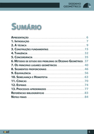 5
DESENHO
GEOMÉTRICO
1. INTRODUÇÃO
2. A TÉCNICA
3. CONSTRUÇÕES FUNDAMENTAIS
4. TANGÊNCIA
5. CONCORDÂNCIA
6. MÉTODOS DE ESTUDO DOS PROBLEMAS DE DESENHO GEOMÉTRICO
7. OS PRINCIPAIS LUGARES GEOMÉTRICOS
8. SEGMENTOS PROPORCIONAIS
9. EQUIVALÊNCIA
10. SEMELHANÇA E HOMOTETIA
11. CÔNICAS
12. ESPIRAIS
13. PROCESSOS APROXIMADOS
REFERÊNCIAS BIBLIOGRÁFICAS
NOTAS FINAIS
SUMÁRIO
7
9
15
32
35
37
40
46
56
63
70
74
77
83
84
APRESENTAÇÃO 6
 