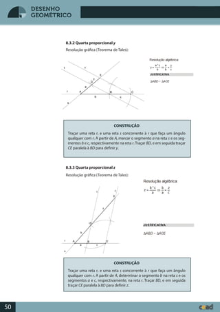 Desenho GeométricoDesenho Geométrico
50
DESENHO
GEOMÉTRICO
8.3.2 Quarta proporcional y
Resolução gráfica (Teorema de Tales):
CONSTRUÇÃO
Traçar uma reta r, e uma reta s concorrente à r que faça um ângulo
qualquer com r. A partir de A, marcar o segmento a na reta s e os seg-
mentos b e c, respectivamente na reta r. Traçar BD, e em seguida traçar
CE paralela à BD para definir y.
8.3.3 Quarta proporcional z
Resolução gráfica (Teorema de Tales):
CONSTRUÇÃO
Traçar uma reta r, e uma reta s concorrente à r que faça um ângulo
qualquer com r. A partir de A, determinar o segmento b na reta s e os
segmentos a e c, respectivamente, na reta r. Traçar BD, e em seguida
traçar CE paralela à BD para definir z.
 