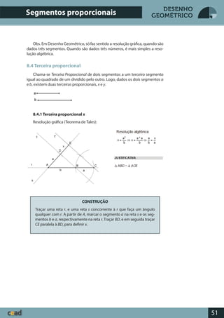 51
DESENHO
GEOMÉTRICO
Obs. Em Desenho Geométrico, só faz sentido a resolução gráfica, quando são
dados três segmentos. Quando são dados três números, é mais simples a reso-
lução algébrica.
8.4 Terceira proporcional
Chama-se Terceira Proporcional de dois segmentos a um terceiro segmento
igual ao quadrado de um dividido pelo outro. Logo, dados os dois segmentos a
e b, existem duas terceiras proporcionais, x e y.
8.4.1 Terceira proporcional x
Resolução gráfica (Teorema de Tales):
CONSTRUÇÃO
Traçar uma reta r, e uma reta s concorrente à r que faça um ângulo
qualquer com r. A partir de A, marcar o segmento a na reta s e os seg-
mentos b e a, respectivamente na reta r.Traçar BD, e em seguida traçar
CE paralela à BD, para definir x.
Segmentos proporcionais
 