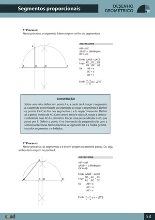 53
DESENHO
GEOMÉTRICO
1° Processo:
Neste processo, o segmento b tem origem no fim do segmento a.
CONSTRUÇÃO
Sobre uma reta, definir um ponto A e, a partir de A, traçar o segmento
a. A partir da extremidade do segmento a, traçar o segmento b. Definir
os pontos B e C ao fim dos segmentos a e b, respectivamente. Definir
M, o ponto médio de AC. Com centro em M e raio MA, traçar a semicir-
cunferência cujo AC é o diâmetro. Traçar uma perpendicular à AC, que
passe por B. Definir o ponto X na interseção da perpendicular com a
semicircunferência. Neste processo, o segmento BX é a média geomé-
trica dos segmentos a e b dados.
2° Processo:
Neste processo, os segmentos a e b tem origem no mesmo ponto. Ou seja,
ambos tem origem no ponto A.
Segmentos proporcionais
 