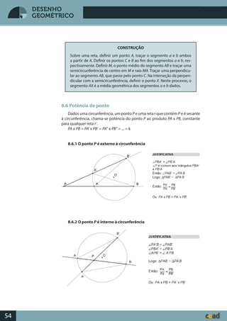 Desenho GeométricoDesenho Geométrico
54
DESENHO
GEOMÉTRICO
CONSTRUÇÃO
Sobre uma reta, definir um ponto A, traçar o segmento a e b ambos
a partir de A. Definir os pontos C e B ao fim dos segmentos a e b, res-
pectivamente. Definir M, o ponto médio do segmento AB e traçar uma
semicircunferência de centro em M e raio MA. Traçar uma perpendicu-
lar ao segmento AB, que passe pelo ponto C. Na interseção da perpen-
dicular com a semicircunferência, definir o ponto X. Neste processo, o
segmento AX é a média geométrica dos segmentos a e b dados.
8.6 Potência de ponto
Dados uma circunferência, um ponto P e uma reta r que contém P e é secante
à circunferência, chama-se potência do ponto P ao produto PA x PB, constante
para qualquer reta r’.
PA x PB = PA’ x PB’ = PA’’ x PB’’ = ... = k
8.6.1 O ponto P é externo à circunferência
8.6.2 O ponto P é interno à circunferência
 