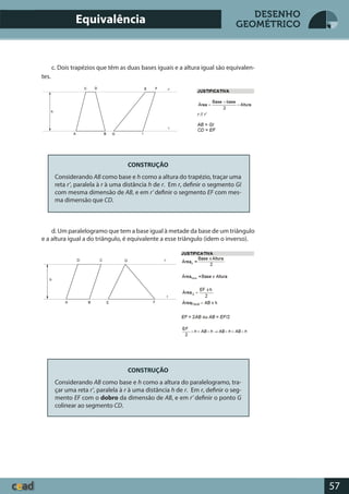 57
DESENHO
GEOMÉTRICOEquivalência
c. Dois trapézios que têm as duas bases iguais e a altura igual são equivalen-
tes.
CONSTRUÇÃO
Considerando AB como base e h como a altura do trapézio, traçar uma
reta r’, paralela à r à uma distância h de r. Em r, definir o segmento GI
com mesma dimensão de AB, e em r’ definir o segmento EF com mes-
ma dimensão que CD.
d. Um paralelogramo que tem a base igual à metade da base de um triângulo
e a altura igual a do triângulo, é equivalente a esse triângulo (idem o inverso).
CONSTRUÇÃO
Considerando AB como base e h como a altura do paralelogramo, tra-
çar uma reta r’, paralela à r à uma distância h de r. Em r, definir o seg-
mento EF com o dobro da dimensão de AB, e em r’ definir o ponto G
colinear ao segmento CD.
 