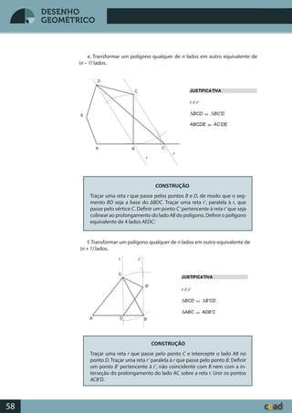 Desenho GeométricoDesenho Geométrico
58
DESENHO
GEOMÉTRICO
e. Transformar um polígono qualquer de n lados em outro equivalente de
(n – 1) lados.
CONSTRUÇÃO
Traçar uma reta r que passe pelos pontos B e D, de modo que o seg-
mento BD seja a base do ΔBDC. Traçar uma reta r’, paralela à r, que
passe pelo vértice C. Definir um ponto C’pertencente à reta r’que seja
colinear ao prolongamento do ladoAB do polígono. Definir o polígono
equivalente de 4 lados AEDC’.
f. Transformar um polígono qualquer de n lados em outro equivalente de
(n + 1) lados.
CONSTRUÇÃO
Traçar uma reta r que passe pelo ponto C e intercepte o lado AB no
ponto D. Traçar uma reta r’ paralela à r que passe pelo ponto B. Definir
um ponto B’ pertencente à r’, não coincidente com B nem com a in-
terseção do prolongamento do lado AC sobre a reta r. Unir os pontos
ACB’D.
 