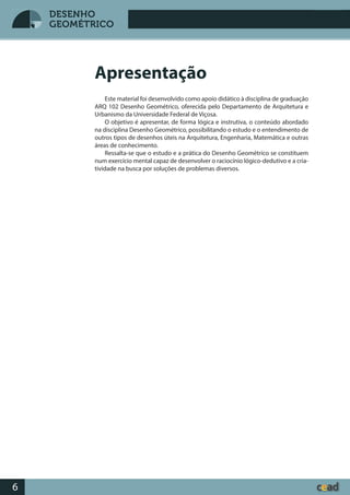 Desenho GeométricoDesenho Geométrico
6
DESENHO
GEOMÉTRICO
Este material foi desenvolvido como apoio didático à disciplina de graduação
ARQ 102 Desenho Geométrico, oferecida pelo Departamento de Arquitetura e
Urbanismo da Universidade Federal de Viçosa.
O objetivo é apresentar, de forma lógica e instrutiva, o conteúdo abordado
na disciplina Desenho Geométrico, possibilitando o estudo e o entendimento de
outros tipos de desenhos úteis na Arquitetura, Engenharia, Matemática e outras
áreas de conhecimento.
Ressalta-se que o estudo e a prática do Desenho Geométrico se constituem
num exercício mental capaz de desenvolver o raciocínio lógico-dedutivo e a cria-
tividade na busca por soluções de problemas diversos.
Apresentação
 