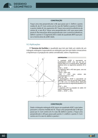 Desenho GeométricoDesenho Geométrico
60
DESENHO
GEOMÉTRICO
CONSTRUÇÃO
Traçar uma reta perpendicular à AB, que passe por C. Definir o ponto
médio M1
de CP. Com centro em B e raio M1
P definir o ponto D. Definir
o ponto médio M2
do segmento AD. Traçar uma semicircunferência de
centro M2
e raio M2
A. Traçar uma perpendicular à AD, que passe pelo
ponto B. Na interseção desta perpendicular com a semicircunferência,
definir o ponto E. O segmento BE é o lado do quadrado BEFG que pos-
sui a mesma área do ΔABC dado.
9.3 Aplicações
1º Teorema de Euclides: o quadrado que tem por lado um cateto de um
triângulo retângulo é equivalente ao retângulo que tem por lados consecutivos
a hipotenusa e a projeção do cateto considerado, sobre a hipotenusa.
CONSTRUÇÃO
Dado o triângulo retângulo ACB, traçar um quadrado ADEC cujos lados
possuem a mesma medida de AC. Traçar uma perpendicular à AB que
passe por A. Com centro em A e raio AB, definir o ponto J. Traçar uma
perpendicular à AB que passe pelo ponto C e definir o ponto H. Com
centro em H e raio AJ, definir o ponto I.
 