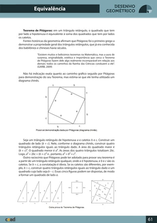 61
DESENHO
GEOMÉTRICO
Teorema de Pitágoras: em um triângulo retângulo, o quadrado que tem
por lado a hipotenusa é equivalente à soma dos quadrados que tem por lados
os catetos.
Fontes históricas da geometria afirmam que Pitágoras foi o primeiro grego a
demonstrar a propriedade geral dos triângulos retângulos, que já era conhecida
dos babilônios e chineses havia séculos.
“Existem muitos e belíssimos teoremas na Matemática, mas a aura de
surpresa, originalidade, estética e importância que cerca o Teorema
de Pitágoras fazem dele algo realmente incomparável em relação aos
demais: todos os caminhos da Rainha das Ciências conduzem a ele”.
(GARBI, 2009)
Não há indicação exata quanto ao caminho gráfico seguido por Pitágoras
para demonstração do seu Teorema, mas estima-se que ele tenha utilizado um
diagrama chinês.
Seja um triângulo retângulo de hipotenusa a e catetos b e c. Construir um
quadrado de lado (b + c). Nele, conforme o diagrama chinês, construir quatro
triângulos retângulos iguais ao triângulo dado. A área do quadrado maior é
(b + c)². O quadrado menor é a². As áreas dos quatro triângulos totalizam 2bc.
Logo, a² + 2bc = (b + c)² e , portanto, a² = b² + c².
Outro raciocínio que Pitágoras pode ter adotado para provar seu teorema é
a partir de um triângulo retângulo qualquer, onde a é hipotenusa, e b e c são os
catetos. Se b = c, a constatação é óbvia. Se os catetos são diferentes, por exem-
plo, b > c, construir quatro triângulos retângulos iguais ao triângulo dado e um
quadrado cujo lado seja b – c. Essas cinco figuras podem ser dispostas, de modo
a formar um quadrado de lado a.
Equivalência
 