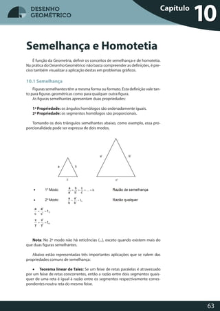63
DESENHO
GEOMÉTRICO
É função da Geometria, definir os conceitos de semelhança e de homotetia.
Na prática do Desenho Geométrico não basta compreender as definições, é pre-
ciso também visualizar a aplicação destas em problemas gráficos.
10.1 Semelhança
Figuras semelhantes têm a mesma forma ou formato. Esta definição vale tan-
to para figuras geométricas como para qualquer outra figura.
As figuras semelhantes apresentam duas propriedades:
1ª Propriedade: os ângulos homólogos são ordenadamente iguais.
2ª Propriedade: os segmentos homólogos são proporcionais.
Tomando os dois triângulos semelhantes abaixo, como exemplo, essa pro-
porcionalidade pode ser expressa de dois modos.
Nota: No 2º modo não há reticências (...), exceto quando existem mais do
que duas figuras semelhantes.
Abaixo estão representadas três importantes aplicações que se valem das
propriedades comuns de semelhança:
• Teorema linear de Tales: Se um feixe de retas paralelas é atravessado
por um feixe de retas concorrentes, então a razão entre dois segmentos quais-
quer de uma reta é igual à razão entre os segmentos respectivamente corres-
pondentes noutra reta do mesmo feixe.
Semelhança e Homotetia
Capítulo
10DESENHO
GEOMÉTRICO
 