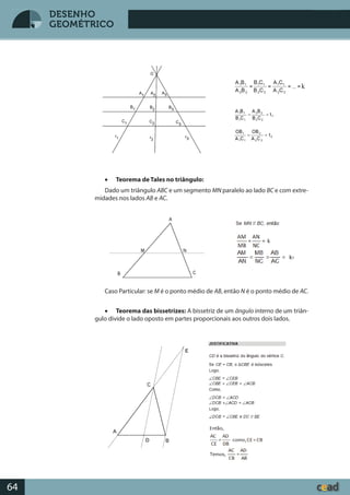 Desenho GeométricoDesenho Geométrico
64
DESENHO
GEOMÉTRICO
• Teorema de Tales no triângulo:
Dado um triângulo ABC e um segmento MN paralelo ao lado BC e com extre-
midades nos lados AB e AC.
Caso Particular: se M é o ponto médio de AB, então N é o ponto médio de AC.
• Teorema das bissetrizes: A bissetriz de um ângulo interno de um triân-
gulo divide o lado oposto em partes proporcionais aos outros dois lados.
k
 
