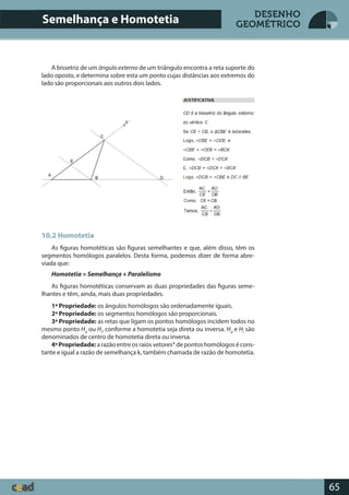 65
DESENHO
GEOMÉTRICO
10.2 Homotetia
As figuras homotéticas são figuras semelhantes e que, além disso, têm os
segmentos homólogos paralelos. Desta forma, podemos dizer de forma abre-
viada que:
Homotetia = Semelhança + Paralelismo
As figuras homotéticas conservam as duas propriedades das figuras seme-
lhantes e têm, ainda, mais duas propriedades.
1ª Propriedade: os ângulos homólogos são ordenadamente iguais.
2ª Propriedade: os segmentos homólogos são proporcionais.
3ª Propriedade: as retas que ligam os pontos homólogos incidem todos no
mesmo ponto Hd
ou Hi
, conforme a homotetia seja direta ou inversa. Hd
e Hi
são
denominados de centro de homotetia direta ou inversa.
4ªPropriedade: a razão entre os raios vetores* de pontos homólogos é cons-
tante e igual a razão de semelhança k, também chamada de razão de homotetia.
Semelhança e Homotetia
A bissetriz de um ângulo externo de um triângulo encontra a reta suporte do
lado oposto, e determina sobre esta um ponto cujas distâncias aos extremos do
lado são proporcionais aos outros dois lados.
 