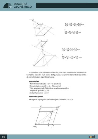 Desenho GeométricoDesenho Geométrico
66
DESENHO
GEOMÉTRICO
* Raio vetor é um segmento orientado, com uma extremidade no centro de
homotetia e a outra num ponto da figura; esse segmento é orientado do centro
da homotetia para o ponto da figura.
Convenções
Homotetia direta (Hd
) Þ k > 0 (positivo)
Homotetia inversa (Hi
) Þ k < 0 (negativo)
Valor absoluto de k. Multiplicar uma figura significa:
Ampliá-la, quando½k½> 1
Reduzi-la, quando ½k½< 1
Problema geral 1
Multiplicar o polígono ABCD dado pela constante k = +4/3.
 