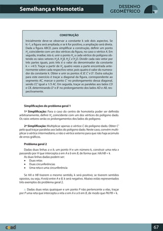 67
DESENHO
GEOMÉTRICO
CONSTRUÇÃO
Inicialmente deve-se observar a constante k sob dois aspectos. Se
k>1, a figura será ampliada; e se k for positivo, a ampliação será direta.
Dada a figura ABCD, para simplificar a construção, definir um ponto
Hd
coincidente com um dos vértices da figura, no caso o vértice A. Em
seguida, irradiar, isto é, unir o ponto Hd
a cada vértice do polígono ob-
tendo os raios vetores Hd
A, Hd
B, Hd
C e Hd
D. Dividir cada raio vetor por
três partes iguais, pois três é o valor do denominador da constante
k = +4/3. Traçar a partir de Hd
quatro vezes a parte encontrada ante-
riormente sobre cada respectivo vetor, pois quatro é valor do numera-
dor da constante k. Obter e unir os pontos A’, B’, C’ e D’. Outra solução
para este exercício é traçar a diagonal da figura, correspondente ao
segmento AC, marcar o ponto C’ no prolongamento dessa diagonal,
sendo CC’ igual a 1/3 AC. Em seguida, traçar as paralelas aos lados CD
e CB, determinando D’ e B’ no prolongamento dos lados AD e AB, res-
pectivamente.
Simplificações do problema geral 1
1ª Simplificação: Para o caso do centro de homotetia poder ser definido
arbitrariamente, definir Hd
coincidente com um dos vértices do polígono dado.
Os raios vetores serão os prolongamentos dos lados do polígono.
2ª Simplificação: Multiplicar apenas o vértice C do polígono dado. Obter C’
pelo qual traçar paralelas aos lados do polígono dado. Neste caso, convém multi-
plicar o vértice intermediário, e não o vértice externo para que não haja acúmulo
de erros gráficos.
Problema geral 2
Dadas duas linhas a e b, um ponto H e um número k, construir uma reta x
passando por H que intercepta a em A e b em B, de forma que: HA/HB = k
As duas linhas dadas podem ser:
• Duas retas
• Duas circunferências
• Uma reta e uma circunferência
Se HA e HB tiverem o mesmo sentido, k será positivo; se tiverem sentidos
opostos, ou seja, H está entre A e B, k será negativo. Abaixo estão representados
três exemplos do problema geral 2.
a. Dadas duas retas quaisquer e um ponto P não pertencente a elas, traçar
por P uma reta que intercepta a reta a em A e a b em B, de modo que PA/PB = k.
Semelhança e Homotetia
 