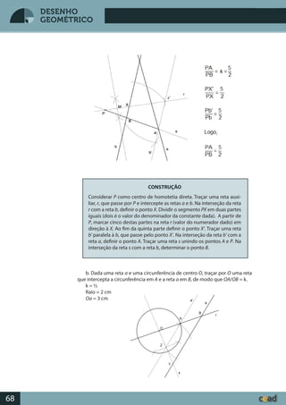 Desenho GeométricoDesenho Geométrico
68
DESENHO
GEOMÉTRICO
CONSTRUÇÃO
Considerar P como centro de homotetia direta. Traçar uma reta auxi-
liar, r, que passe por P e intercepte as retas a e b. Na interseção da reta
r com a reta b, definir o ponto X. Dividir o segmento PX em duas partes
iguais (dois é o valor do denominador da constante dada). A partir de
P, marcar cinco destas partes na reta r (valor do numerador dado) em
direção à X. Ao fim da quinta parte definir o ponto X’. Traçar uma reta
b’ paralela à b, que passe pelo ponto X’. Na interseção da reta b’ com a
reta a, definir o ponto A. Traçar uma reta s unindo os pontos A e P. Na
interseção da reta s com a reta b, determinar o ponto B.
b. Dada uma reta a e uma circunferência de centro O, traçar por O uma reta
que intercepta a circunferência em A e a reta a em B, de modo que OA/OB = k.
k = ½
Raio = 2 cm
Oa = 3 cm
x’
 