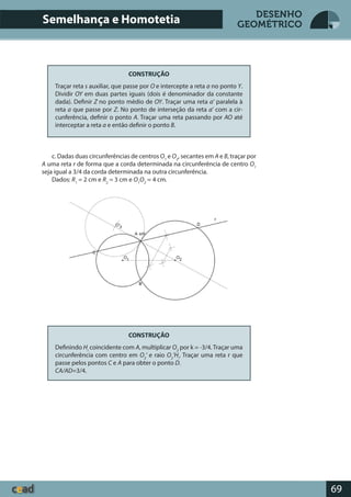 69
DESENHO
GEOMÉTRICO
CONSTRUÇÃO
Traçar reta s auxiliar, que passe por O e intercepte a reta a no ponto Y.
Dividir OY em duas partes iguais (dois é denominador da constante
dada). Definir Z no ponto médio de OY. Traçar uma reta a’ paralela à
reta a que passe por Z. No ponto de interseção da reta a’ com a cir-
cunferência, definir o ponto A. Traçar uma reta passando por AO até
interceptar a reta a e então definir o ponto B.
c. Dadas duas circunferências de centros O1
e O2
, secantes em A e B, traçar por
A uma reta r de forma que a corda determinada na circunferência de centro O1
seja igual a 3/4 da corda determinada na outra circunferência.
Dados: R1
= 2 cm e R2
= 3 cm e O1
O2
= 4 cm.
CONSTRUÇÃO
Definindo Hi
coincidente com A, multiplicar O2
por k = -3/4. Traçar uma
circunferência com centro em O2
’ e raio O2
’Hi
. Traçar uma reta r que
passe pelos pontos C e A para obter o ponto D.
CA/AD=3/4.
Semelhança e Homotetia
 