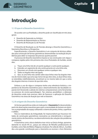 7
DESENHO
GEOMÉTRICO
Introdução
1.1 O que é o Desenho Geométrico
De acordo com sua finalidade, o desenho pode ser classificado em três áreas
gerais:
 Desenho de Expressão ou Artístico
 Desenho de Representação ou Técnico
 Desenho de Resolução ou de Precisão
O Desenho de Resolução ou de Precisão abrange o Desenho Geométrico, a
Geometria Descritiva e a Perspectiva.
Especificamente, o Desenho Geométrico é um conjunto de técnicas utiliza-
das para construção de formas geométricas desenvolvidas na resolução de pro-
blemas para obter-se respostas tão precisas quanto possível.
O processo de Desenho Geométrico baseia-se nas construções com régua e
compasso regidas pelos três primeiros dos cinco Postulados de Euclides, sendo
eles:
a. Traçar uma linha reta de um ponto qualquer a outro ponto qualquer;
b. Estender um segmento de reta continuamente em uma linha reta;
c. Descrever um círculo com qualquer centro e qualquer raio;
d. Todos os ângulos retos são iguais;
e. Que, se uma linha reta caindo sobre duas linhas retas faz ângulos inter-
nos do mesmo lado cuja soma seja menor do que dois retos, as duas linhas retas,
se estendidas indefinidamente, encontram-se no mesmo lado em que a soma
dos ângulos internos é menor do que dois retos.
Embora o uso de régua e compasso tenha uma relevância histórica, a im-
portância do Desenho Geométrico para o desenvolvimento das faculdades es-
paciais tem favorecido a adesão de sistemas computacionais como ferramentas
no processo de ensino-aprendizagem. Tais sistemas possibilitam a obtenção
de desenhos ainda mais precisos, além de favorecer a aplicação do Desenho
Geométrico nas áreas de atuação que nele se baseiam.
1.2 A origem do Desenho Geométrico
As formas geométricas estão em toda parte. A Geometria foi desenvolvida a
partir de observações exaustivas para suprir a necessidade do homem em domi-
nar as propriedades do espaço utilizando o sistema de pontos, linhas, superfícies
e sólidos.
Para os matemáticos da Antiguidade, foi imprescindível que houvesse mé-
todos de construções geométricas necessários ao entendimento e enriqueci-
mento teórico da Geometria, e ao desenvolvimento das soluções dos problemas
geométricos.
A Geometria como ciência dedutiva teve início na Grécia Antiga, aproxima-
damente no século VII a.C., graças aos esforços de filósofos predecessores de
Euclides, comoTales de Mileto, Pitágoras e Eudoxio. Por volta de 300 a.C., Euclides
deu uma grande contribuição para a Geometria ao escrever o livro Elementos
Capítulo
1DESENHO
GEOMÉTRICO
 