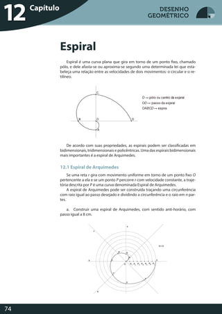 Desenho Geométrico
74
DESENHO
GEOMÉTRICO
Espiral é uma curva plana que gira em torno de um ponto fixo, chamado
pólo, e dele afasta-se ou aproxima-se segundo uma determinada lei que esta-
beleça uma relação entre as velocidades de dois movimentos: o circular e o re-
tilíneo.
De acordo com suas propriedades, as espirais podem ser classificadas em
bidimensionais, tridimensionais e policêntricas. Uma das espirais bidimensionais
mais importantes é a espiral de Arquimedes.
12.1 Espiral de Arquimedes
Se uma reta r gira com movimento uniforme em torno de um ponto fixo O
pertencente a ela e se um ponto P percorre r com velocidade constante, a traje-
tória descrita por P é uma curva denominada Espiral de Arquimedes.
A espiral de Arquimedes pode ser construída traçando uma circunferência
com raio igual ao passo desejado e dividindo a circunferência e o raio em n par-
tes.
a. Construir uma espiral de Arquimedes, com sentido anti-horário, com
passo igual a 8 cm.
Desenho GeométricoCapítulo
12
Espiral
DESENHO
GEOMÉTRICO
 