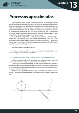 77
DESENHO
GEOMÉTRICO
Alguns problemas do Desenho Geométrico não têm resolução gráfica exata
utilizando somente a régua e o compasso. Isto pode ser demonstrado matemati-
camente e alguns destes problemas já preocupavam os estudiosos de Geometria
da Antiguidade. São exemplos clássicos: a quadratura de um círculo, a retificação
da circunferência e a trisseção de um ângulo genérico. Para resolver estes casos,
e somente estes, é permitido usar processos aproximados que não produzem
respostas exatas, mas respostas aproximadas. Havendo processo exato, o rigor
geométrico manda não aceitar processos aproximados.
Na resolução de um problema por processo aproximado, além do erro grá-
fico, ocorre o erro teórico, juntos eles somam-se para formar o erro final. O uso
do processo aproximado pode ser justificado quando o erro teórico cometido é
menor que o erro gráfico inevitável em qualquer construção gráfica. O erro teó-
rico é dado pela seguinte expressão:
Erro teórico = Valor real – Valor obtido
Para efeito prático, considera-se que o erro gráfico total aceitável em qual-
quer resolução deve ser menor que 0,5 mm.
13.1 Retificação da circunferência pelo Processo de Arquimedes
Retificar uma circunferência de raio r é construir graficamente um segmento
de comprimento 2πr, que é o comprimento da circunferência.
A retificação da circunferência pode ser feita por vários processos aproxima-
dos. Arquimedes desenvolveu um processo de retificação da circunferência que
é conhecido pela simplicidade de aplicação e também pela possibilidade de se
resolver o processo inverso.
O Processo de Arquimedes considera que a circunferência retificada corres-
ponde a três vezes o diâmetro mais 1/7 do diâmetro da circunferência em ques-
tão.
Processos aproximados
Capítulo
13DESENHO
GEOMÉTRICO
 