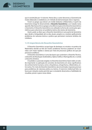 Desenho GeométricoDesenho Geométrico
8
DESENHO
GEOMÉTRICO
que é constituído por 13 volumes. Nesta obra, o autor descreveu a Geometria de
modo elaborado e estabeleceu um método de demonstração clara e rigorosa.
Foram os gregos que deram um molde dedutivo à Matemática. A partir da
Geometria Grega foi desenvolvido o Desenho Geométrico a ser tratado nesta
apostila.NãohaviaentreosgregosumadiferenciaçãoentreDesenhoGeométrico
e Geometria. O Desenho Geométrico era utilizado na forma de construções geo-
métricas para solucionar um problema teórico dos textos de Geometria.
Assim, pode-se dizer que o Desenho Geométrico é uma parte da Geometria
que, desde a Antiguidade até os dias atuais, propõe-se a resolver graficamente
problemas de natureza teórica e prática que permeiam inúmeros âmbitos do
cotidiano.
1.3 A importância do Desenho Geométrico
O Desenho Geométrico ocupa lugar de destaque no estudo e na prática da
Matemática devido ao fato de muitos problemas técnicos poderem ser resol-
vidos com maior rapidez e clareza por meio de processos gráficos do que por
processos analíticos.
O Desenho Geométrico é uma das bases que sustentam o Desenho Técnico,
o Desenho de Resolução (Grafostática, Óptica Gráfica e Namografia etc.) e ainda
o Desenho Artístico.
A exatidão e a precisão exigidas no Desenho Geométrico fazem dele um alia-
do importante na aplicação de conceitos da Geometria em áreas significativas
do conhecimento humano, como a Arquitetura, a Engenharia, a Matemática, en-
tre outras. Por meio do Desenho Geométrico são encontradas respostas precisas
para problemas de natureza prática ou teórica. O exercício intelectual feito na
busca por soluções exatas permite que o estudante desenvolva a habilidade de
visualizar, prever e gerar novas ideias.
 