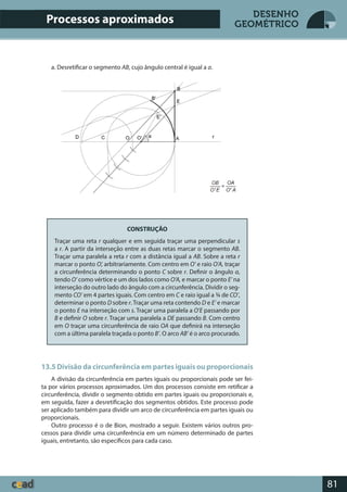 81
DESENHO
GEOMÉTRICO
a. Desretificar o segmento AB, cujo ângulo central é igual a a.
CONSTRUÇÃO
Traçar uma reta r qualquer e em seguida traçar uma perpendicular s
a r. A partir da interseção entre as duas retas marcar o segmento AB.
Traçar uma paralela a reta r com a distância igual a AB. Sobre a reta r
marcar o ponto O’, arbitrariamente. Com centro em O’ e raio O’A, traçar
a circunferência determinando o ponto C sobre r. Definir o ângulo α,
tendo O’ como vértice e um dos lados como O’A, e marcar o ponto E’ na
interseção do outro lado do ângulo com a circunferência. Dividir o seg-
mento CO’ em 4 partes iguais. Com centro em C e raio igual a ¾ de CO’,
determinar o ponto D sobre r. Traçar uma reta contendo D e E’ e marcar
o ponto E na interseção com s. Traçar uma paralela a O’E passando por
B e definir O sobre r. Traçar uma paralela a DE passando B. Com centro
em O traçar uma circunferência de raio OA que definirá na interseção
com a última paralela traçada o ponto B’. O arco AB’ é o arco procurado.
13.5 Divisão da circunferência em partes iguais ou proporcionais
A divisão da circunferência em partes iguais ou proporcionais pode ser fei-
ta por vários processos aproximados. Um dos processos consiste em retificar a
circunferência, dividir o segmento obtido em partes iguais ou proporcionais e,
em seguida, fazer a desretificação dos segmentos obtidos. Este processo pode
ser aplicado também para dividir um arco de circunferência em partes iguais ou
proporcionais.
Outro processo é o de Bion, mostrado a seguir. Existem vários outros pro-
cessos para dividir uma circunferência em um número determinado de partes
iguais, entretanto, são específicos para cada caso.
Processos aproximados
 