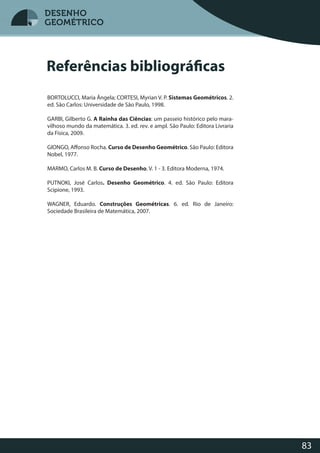 83
DESENHO
GEOMÉTRICO
Referências bibliográficas
BORTOLUCCI, Maria Ângela; CORTESI, Myrian V. P. Sistemas Geométricos. 2.
ed. São Carlos: Universidade de São Paulo, 1998.
GARBI, Gilberto G. A Rainha das Ciências: um passeio histórico pelo mara-
vilhoso mundo da matemática. 3. ed. rev. e ampl. São Paulo: Editora Livraria
da Física, 2009.
GIONGO, Affonso Rocha. Curso de Desenho Geométrico. São Paulo: Editora
Nobel, 1977.
MARMO, Carlos M. B. Curso de Desenho. V. 1 - 3. Editora Moderna, 1974.
PUTNOKI, José Carlos. Desenho Geométrico. 4. ed. São Paulo: Editora
Scipione, 1993.
WAGNER, Eduardo. Construções Geométricas. 6. ed. Rio de Janeiro:
Sociedade Brasileira de Matemática, 2007.
DESENHODESENHODESENHO
GEOMÉTRICOGEOMÉTRICOGEOMÉTRICOGEOMÉTRICOGEOMÉTRICO
DESENHO
GEOMÉTRICO
 