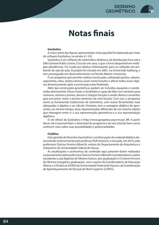 Desenho Geométrico
84
DESENHO
GEOMÉTRICO
Notas finais
GeoGebra
A maior parte das figuras apresentadas nesta apostila foi elaborada por meio
do software GeoGebra, na versão 4.1.3.0.
GeoGebra é um software de matemática dinâmica, de distribuição livre sob a
GNU General Public License. É escrito em Java, o que o torna disponível em múlti-
plas plataformas. Foi criado por Markus Hohenwarter para ser utilizado em am-
biente de sala de aula. O projeto foi iniciado em 2001, na Universität Salzburg, e
tem prosseguido em desenvolvimento na Florida Atlantic University.
É um programa que permite realizar construções utilizando pontos, vetores,
segmentos, retas, seções cônicas assim como funções e alterar todos esses obje-
tos dinamicamente após a construção estar finalizada.
Além das construções geométricas, podem ser incluídas equações e coorde-
nadas diretamente. Desse modo, o GeoGebra é capaz de lidar com variáveis para
números, vetores e pontos, derivar e integrar funções e ainda oferece comandos
para encontrar raízes e pontos extremos de uma função. Com isso, o programa
reúne as ferramentas tradicionais de Geometria, com outras ferramentas mais
adequadas à álgebra e ao cálculo. Portanto, tem a vantagem didática de apre-
sentar, ao mesmo tempo, duas representações diferentes de um mesmo objeto
que interagem entre si: a sua representação geométrica e a sua representação
algébrica.
O site oficial do GeoGebra é http://www.geogebra.org/cms/pt_BR. A partir
desse site é possível fazer o download do programa e do seu tutorial, bem como
conhecer mais sobre suas possibilidades e potencialidades.
Créditos
Esta apostila de Desenho Geométrico constitui parte do material didático de-
senvolvido anteriormente pelo professor Rolf Jentzsch, e revisado, em 2010, pela
professora Clarissa Ferreira Albrecht, ambos do Departamento de Arquitetura e
Urbanismo da Universidade Federal de Viçosa.
As atualizações e acréscimos do conteúdo aqui presente foram realizados
conjuntamente pela professora Clarissa Ferreira Albrecht (coordenadora) e pelos
estudantes Luiza Baptista de Oliveira (tutora, pós-graduação) e Cristiano Ferreira
de Oliveira (estagiário, graduação), com o apoio da Coordenadoria de Educação
Aberta e à Distância (CEAD) da Universidade Federal deViçosa e da Coordenação
de Aperfeiçoamento de Pessoal de Nível Superior (CAPES).
Desenho GeométricoDESENHODESENHO
GEOMÉTRICOGEOMÉTRICO
DESENHO
GEOMÉTRICO
 