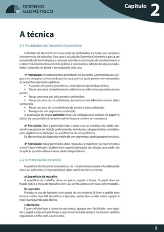 9
DESENHO
GEOMÉTRICO
2.1 Postulados do Desenho Geométrico
Cada tipo de desenho tem seus próprios postulados, inclusive seus próprios
instrumentos de trabalho. Para que o estudo do Desenho Geométrico possa ser
encadeado de forma lógica e racional, visando a construção do conhecimento e
o desenvolvimento do raciocínio gráfico, é necessária a adoção de alguns postu-
lados, baseados na teoria e consagrados pelo uso.
1º Postulado: Os instrumentos permitidos no Desenho Geométrico são a ré-
gua e o compasso comum e de ponta seca, com os quais podem ser executadas
as seguintes operações gráficas:
 Assinalar um ponto geométrico, pela intercessão de duas linhas;
 Traçar uma reta completamente arbitrária ou arbitrária passando por um
ponto;
 Traçar uma reta por dois pontos conhecidos;
 Traçar um arco de circunferência, de centro e raio arbitrários ou um deles
conhecido;
 Traçar um arco de circunferência de centro e raio conhecido;
 Transportar um segmento conhecido.
A graduação da régua somente deve ser utilizada para colocar no papel os
dados de um problema ou eventualmente para conferir uma resposta.
2º Postulado: Não é permitido fazer contas com as medidas dos dados de-
vendo a resposta ser obtida graficamente, entretanto, são permitidas considera-
ções algébricas na dedução ou justificativa de um problema.
Ex. determinação do ponto médio de um segmento, quarta proporcional etc.
3º Postulado: Não é permitido obter respostas“à mão livre”ou“por tentativa
e erro”. Esses“métodos”podem levar a particularização da solução, que pode não
se aplicar quando alteram-se os dados do problema.
2.2 O material de desenho
Na prática do Desenho Geométrico, ter o material adequado é fundamental,
mas não suficiente; é imprescindível saber usá-lo de forma correta.
a) Superfície de trabalho
A superfície de trabalho deve ser plana, regular e limpa. O papel deve ser
fixado sobre a mesa de trabalho com uso de fita adesiva em suas extremidades.
b) Lapiseira
Priorizar o uso de lapiseira com ponta de, no máximo, 0,5mm e grafite com
dureza média, tipo HB. Ao utilizar a lapiseira, apóie bem a mão sobre o papel e
trace da esquerda para direita.
c) Borracha
É aconselhável que a borracha seja macia, apague com facilidade - sem agre-
dir o papel, esteja sempre limpa e seja movimentada sempre no mesmo sentido,
segurando a folha com a outra mão.
Capítulo
2
A técnica
DESENHO
GEOMÉTRICO
 