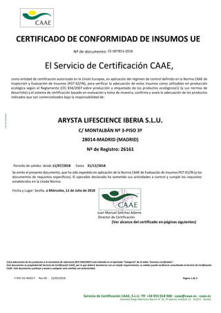 CERTIFICADO DE CONFORMIDAD DE INSUMOS UE
Nº de documento: CE-007853-2018
CIF:B-91607663
El Servicio de Certificación CAAE,
como entidad de certificación autorizada en la Unión Europea, en aplicación del régimen de control definido en la Norma CAAE de
Inspección y Evaluación de Insumos (PGT-02/IN), para verificar la adecuación de estos insumos como utilizables en producción
ecológica según el Reglamento (CE) 834/2007 sobre producción y etiquetado de los productos ecológicos(1) (y sus normas de
desarrollo) y el sistema de certificación basado en evaluación y toma de muestra, confirma y avala la adecuación de los productos
indicados que son comercializados bajo la responsabilidad de:
ARYSTA LIFESCIENCE IBERIA S.L.U.
C/ MONTALBÁN Nº 3-PISO 3º
28014-MADRID (MADRID)
Nº de Registro: 26161
Periodo de validez: desde hasta
Se emite el presente documento, que ha sido expedido en aplicación de la Norma CAAE de Evaluación de Insumos PGT-01/IN (y los
documentos de requisitos específicos). El operador declarado ha sometido sus actividades a control y cumple los requisitos
establecidos en la citada Norma.
Fecha y Lugar: Sevilla, a Miércoles, 11 de Julio de 2018
Juan Manuel Sánchez Adame
Director de Certificación
(Ver alcance del certificado en páginas siguientes)
11/07/2018 00:00:00 31/12/2018 00:00:00
(1)La adecuación de los productos a la normativa de referencia (RCE 834/2007) está indicada en el apartado “Categoría” de la tabla “Insumos certificados”.
Este documento es propiedad del Servicio de Certificación CAAE, por lo que deberá devolverse con un simple requerimiento, su validez puede verificarse consultando al Servicio de Certificación
CAAE. Este documento sustituye y anula a cualquier otro emitido con anterioridad.
F-PGT-01-IN/02-F Rev 00 - 22/05/2018 Página 1 de 2
Servicio de Certificación CAAE, S.L.U. Tlf: +34 955 018 968 - caae@caae.es - caae.es
Avenida Diego Martínez Barrio nº 10, 3º planta, módulo 12 - 41013 - Sevilla
 