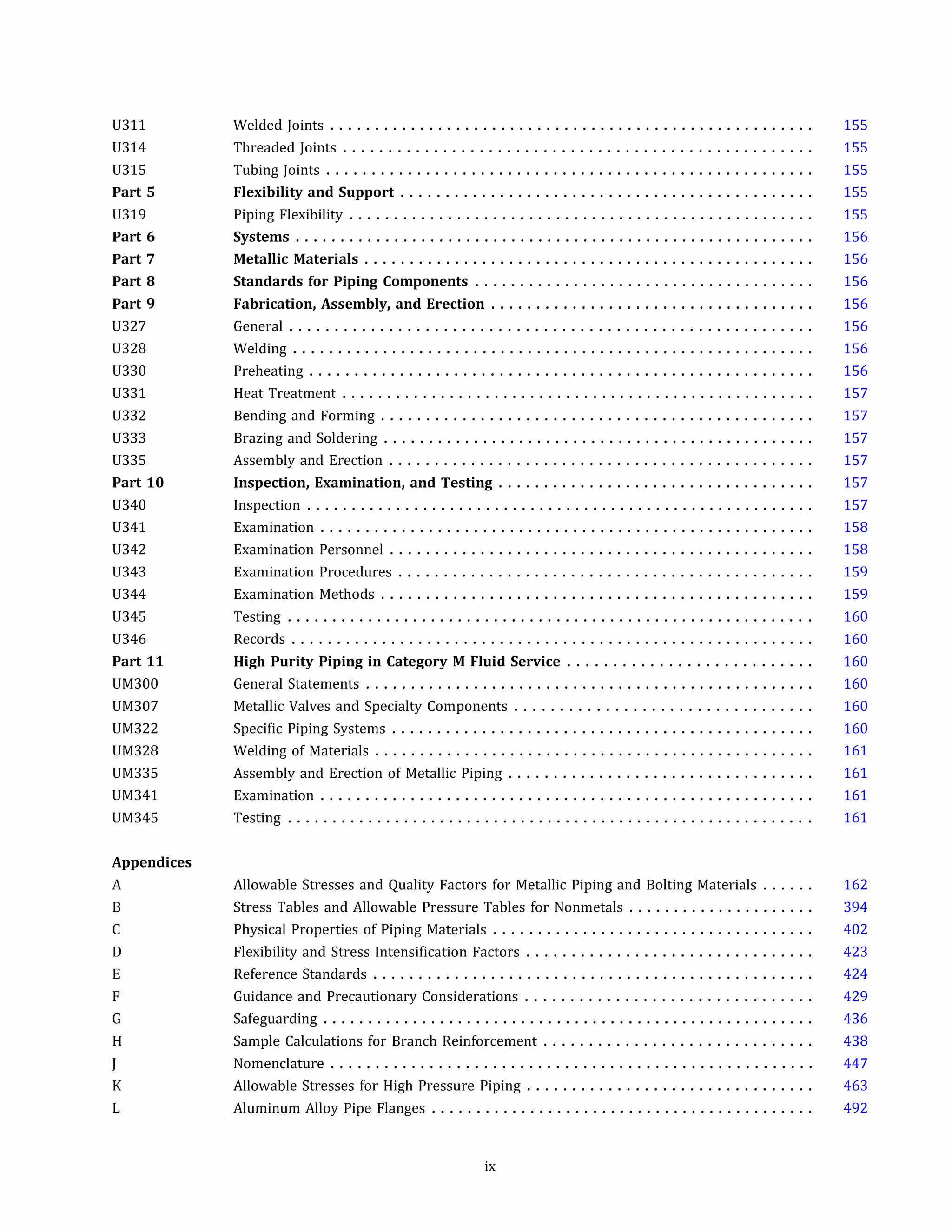 U311
U314
U315
Part 5
U319
Part 6
Part 7
Part 8
Part 9
U327
U328
U330
U331
U332
U333
U335
Part 10
U340
U341
U342
U343
U344
U345
U346
Part 11
UM300
UM307
UM322
UM328
UM335
UM341
UM345
Appendices
A
B
c
D
E
F
G
H
K
L
Welded Joints ......................................................
Threaded Joints ....................................................
Tubing Joints ......................................................
Flexibility and Support ..............................................
Piping Flexibility ....................................................
Systems ..........................................................
Metallic Materials ..................................................
Standards for Piping Components ......................................
Fabrication, Assembly, and Erection ....................................
General ..........................................................
Welding ..........................................................
Preheating ........................................................
Heat Treatment .....................................................
Bending and Forming ................................................
Brazing and Soldering ................................................
Assembly and Erection ...............................................
Inspection, Examination, and Testing ...................................
Inspection .........................................................
Examination .......................................................
Examination Personnel ...............................................
Examination Procedures ..............................................
Examination Methods ................................................
Testing ...........................................................
Records ..........................................................
High Purity Piping in Category M Fluid Service ...........................
General Statements ..................................................
Metallic Valves and Specialty Components .................................
Specific Piping Systems ...............................................
Welding of Materials .................................................
Assembly and Erection of Metallic Piping ..................................
Examination .......................................................
Testing ...........................................................
Allowable Stresses and Quality Factors for Metallic Piping and Bolting Materials ......
Stress Tables and Allowable Pressure Tables for Nonmetals .....................
Physical Properties of Piping Materials ....................................
Flexibility and Stress Intensification Factors ................................
Reference Standards .................................................
Guidance and Precautionary Considerations ................................
Safeguarding .......................................................
Sample Calculations for Branch Reinforcement ..............................
155
155
155
155
155
156
156
156
156
156
156
156
157
157
157
157
157
157
158
158
159
159
160
160
160
160
160
160
161
161
161
161
162
394
402
423
424
429
436
438
Nomenclature ...................................................... 447
Allowable Stresses for High Pressure Piping ................................
Aluminum Alloy Pipe Flanges ...........................................
ix
463
492
 
