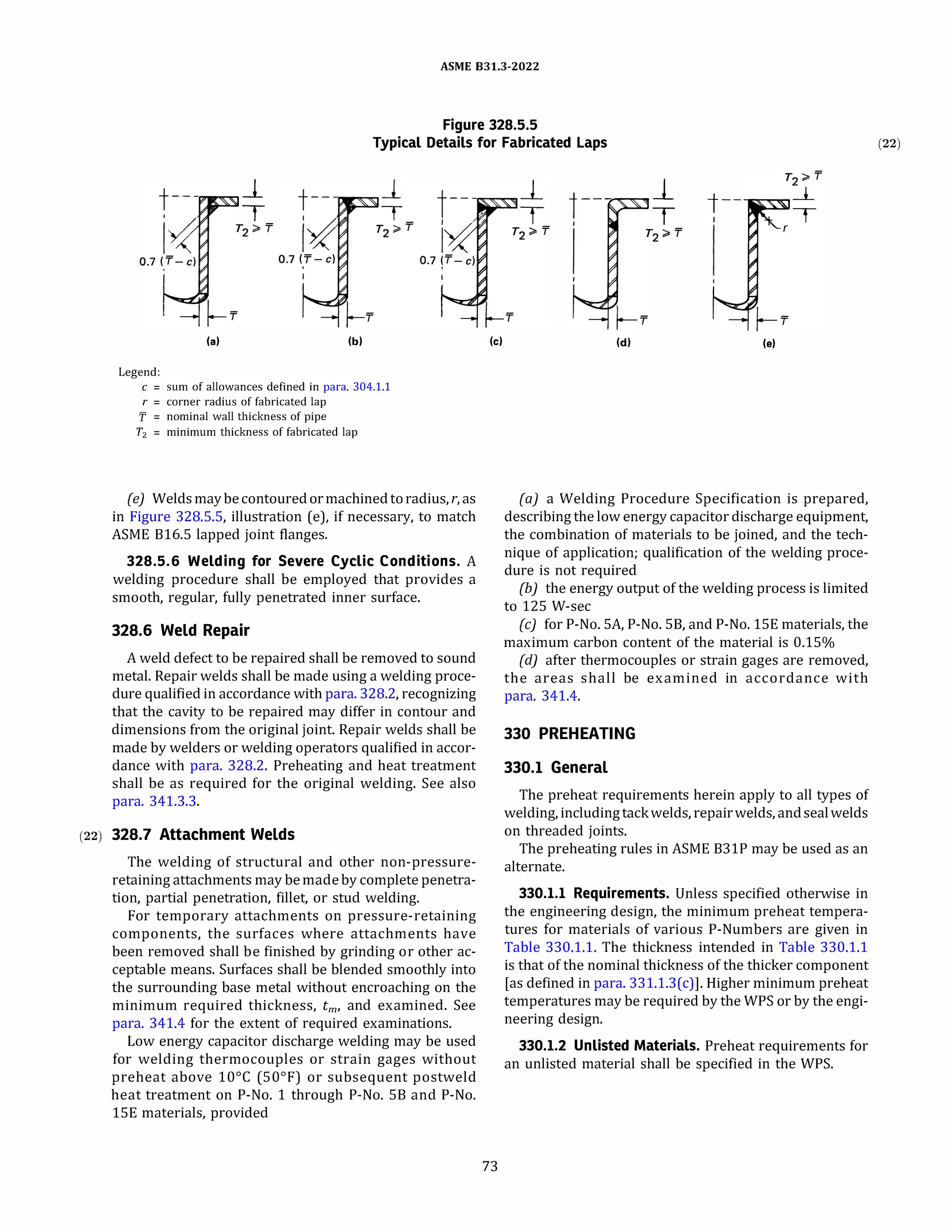 ASME 831.3-2022
Figure 328.5.5
Typical Details for Fabricated Laps
(a)
Legend:
_j_
T
(b)
c = sum of allowances defined in para. 304.1.1
r = corner radius of fabricated lap
'f = nominal wall thickness of pipe
T2 = minimum thickness of fabricated lap
(e) Welds maybecontouredormachinedtoradius, r, as
in Figure 328.S.S, illustration (e), if necessary, to match
ASME B16.S lapped joint flanges.
328.5.6 Welding for Severe Cyclic Conditions. A
welding procedure shall be employed that provides a
smooth, regular, fully penetrated inner surface.
328.6 Weld Repair
A weld defect to be repaired shall be removed to sound
metal. Repair welds shall be made using a welding proce­
dure qualified in accordance with para. 328.2, recognizing
that the cavity to be repaired may differ in contour and
dimensions from the original joint. Repair welds shall be
made by welders or welding operators qualified in accor­
dance with para. 328.2. Preheating and heat treatment
shall be as required for the original welding. See also
para. 341.3.3.
(22) 328.7 Attachment Welds
The welding of structural and other non-pressure­
retaining attachments may bemadeby complete penetra­
tion, partial penetration, fillet, or stud welding.
For temporary attachments on pressure-retaining
components, the surfaces where attachments have
been removed shall be finished by grinding or other ac­
ceptable means. Surfaces shall be blended smoothly into
the surrounding base metal without encroaching on the
minimum required thickness, tm, and examined. See
para. 341.4 for the extent of required examinations.
Low energy capacitor discharge welding may be used
for welding thermocouples or strain gages without
preheat above 10°
C (50°
F) or subsequent postweld
heat treatment on P-No. 1 through P-No. SB and P-No.
lSE materials, provided
(c)
73
(d)
J_
T t--
1
(e)
(a) a Welding Procedure Specification is prepared,
describing the low energy capacitor discharge equipment,
the combination of materials to be joined, and the tech­
nique of application; qualification of the welding proce­
dure is not required
(b) the energy output of the welding process is limited
to 125 W-sec
(c) for P-No. SA, P-No. SB, and P-No. lSE materials, the
maximum carbon content of the material is 0.15%
{d) after thermocouples or strain gages are removed,
the areas shall be examined in accordance with
para. 341.4.
330 PREHEATING
330.1 General
The preheat requirements herein apply to all types of
welding, includingtackwelds, repairwelds, andsealwelds
on threaded joints.
The preheating rules in ASME B31P may be used as an
alternate.
330.1.1 Requirements. Unless specified otherwise in
the engineering design, the minimum preheat tempera­
tures for materials of various P-Numbers are given in
Table 330.1.1. The thickness intended in Table 330.1.1
is that of the nominal thickness of the thicker component
[as defined in para. 331.1.3(c)]. Higher minimum preheat
temperatures may be required by the WPS or by the engi­
neering design.
330.1.2 Unlisted Materials. Preheat requirements for
an unlisted material shall be specified in the WPS.
(22)
 