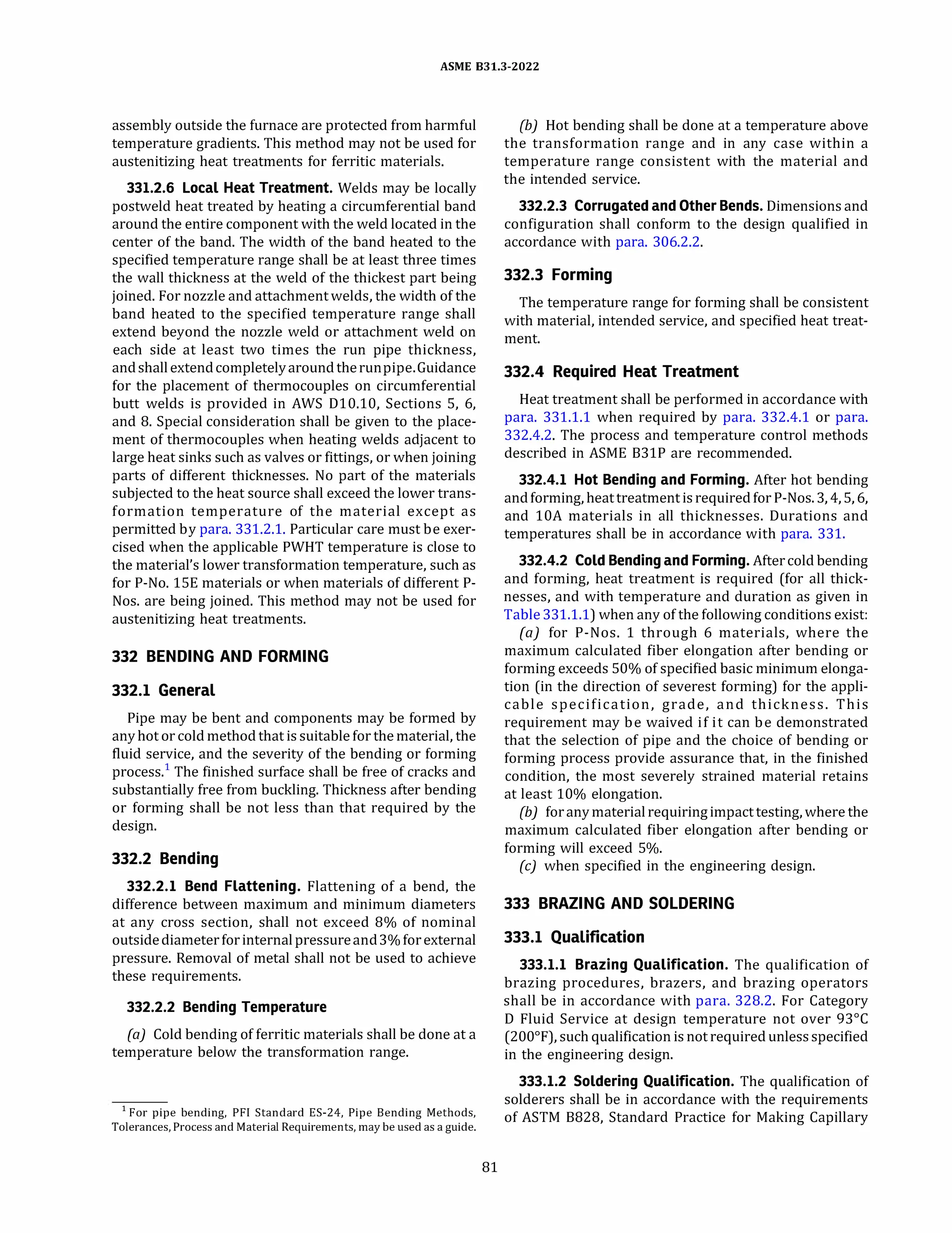 ASME 831.3-2022
assembly outside the furnace are protected from harmful
temperature gradients. This method may not be used for
austenitizing heat treatments for ferritic materials.
331.2.6 Local Heat Treatment. Welds may be locally
postweld heat treated by heating a circumferential band
around the entire component with the weld located in the
center of the band. The width of the band heated to the
specified temperature range shall be at least three times
the wall thickness at the weld of the thickest part being
joined. For nozzle and attachment welds, the width of the
band heated to the specified temperature range shall
extend beyond the nozzle weld or attachment weld on
each side at least two times the run pipe thickness,
andshallextendcompletelyaroundtherunpipe.Guidance
for the placement of thermocouples on circumferential
butt welds is provided in AWS Dl0.10, Sections 5, 6,
and 8. Special consideration shall be given to the place­
ment of thermocouples when heating welds adjacent to
large heat sinks such as valves or fittings, or when joining
parts of different thicknesses. No part of the materials
subjected to the heat source shall exceed the lower trans­
formation temperature of the material except as
permitted by para. 331.2.1. Particular care must be exer­
cised when the applicable PWHT temperature is close to
the material's lower transformation temperature, such as
for P-No. 15E materials or when materials of different P­
Nos. are being joined. This method may not be used for
austenitizing heat treatments.
332 BENDING AND FORMING
332.1 General
Pipe may be bent and components may be formed by
anyhot or cold method that is suitable for the material, the
fluid service, and the severity of the bending or forming
process.1
The finished surface shall be free of cracks and
substantially free from buckling. Thickness after bending
or forming shall be not less than that required by the
design.
332.2 Bending
332.2.1 Bend Flattening. Flattening of a bend, the
difference between maximum and minimum diameters
at any cross section, shall not exceed 8% of nominal
outsidediameter forinternalpressureand3% forexternal
pressure. Removal of metal shall not be used to achieve
these requirements.
332.2.2 Bending Temperature
(a) Cold bending of ferritic materials shall be done at a
temperature below the transformation range.
1 For pipe bending, PF! Standard ES-24, Pipe Bending Methods,
Tolerances, Process and Material Requirements, may be used as a guide.
81
(b) Hot bending shall be done at a temperature above
the transformation range and in any case within a
temperature range consistent with the material and
the intended service.
332.2.3 Corrugated and Other Bends. Dimensions and
configuration shall conform to the design qualified in
accordance with para. 306.2.2.
332.3 Forming
The temperature range for forming shall be consistent
with material, intended service, and specified heat treat­
ment.
332.4 Required Heat Treatment
Heat treatment shall be performed in accordance with
para. 331.1.1 when required by para. 332.4.1 or para.
332.4.2. The process and temperature control methods
described in ASME 831P are recommended.
332.4.1 Hot Bending and Forming. After hot bending
andforming, heattreatment isrequiredfor P-Nos.3, 4, 5, 6,
and lOA materials in all thicknesses. Durations and
temperatures shall be in accordance with para. 331.
332.4.2 Cold Bendingand Forming. Aftercold bending
and forming, heat treatment is required (for all thick­
nesses, and with temperature and duration as given in
Table331.1.1) when any of the following conditions exist:
(a) for P-Nos. 1 through 6 materials, where the
maximum calculated fiber elongation after bending or
forming exceeds 50% of specified basic minimum elonga­
tion (in the direction of severest forming) for the appli­
cable specification, grade, and thickness. This
requirement may be waived if it can be demonstrated
that the selection of pipe and the choice of bending or
forming process provide assurance that, in the finished
condition, the most severely strained material retains
at least 10% elongation.
{b) foranymaterialrequiringimpact testing, where the
maximum calculated fiber elongation after bending or
forming will exceed 5%.
(c) when specified in the engineering design.
333 BRAZING AND SOLDERING
333.1 Qualification
333.1.1 Brazing Qualification. The qualification of
brazing procedures, brazers, and brazing operators
shall be in accordance with para. 328.2. For Category
D Fluid Service at design temperature not over 93°
C
(200°
F), such qualification is not requiredunlessspecified
in the engineering design.
333.1.2 Soldering Qualification. The qualification of
solderers shall be in accordance with the requirements
of ASTM 8828, Standard Practice for Making Capillary
 