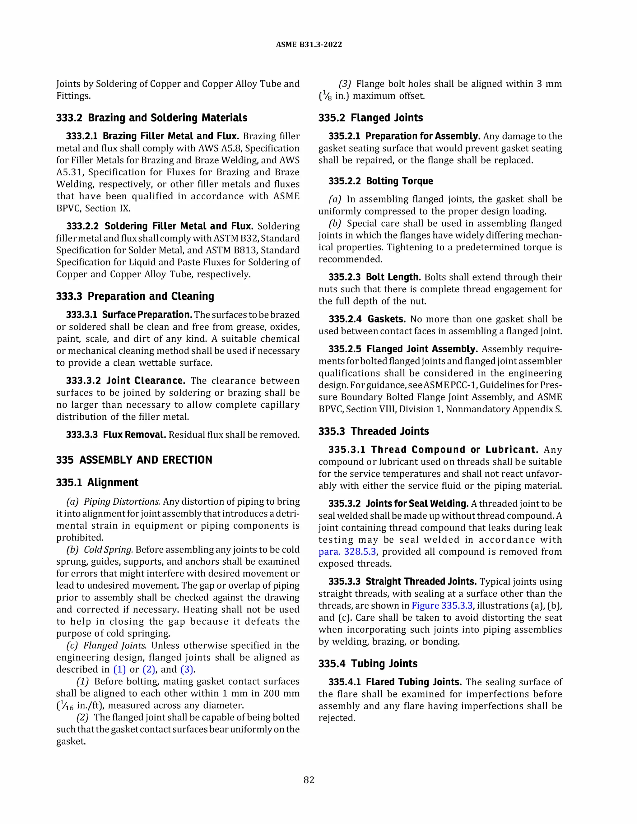 ASME 831.3-2022
Joints by Soldering of Copper and CopperAlloy Tube and
Fittings.
333.2 Brazing and Soldering Materials
333.2.l Brazing Filler Metal and Flux. Brazing filler
metal and flux shall comply withAWSA5.8, Specification
for Filler Metals for Brazing and Braze Welding, andAWS
A5.31, Specification for Fluxes for Brazing and Braze
Welding, respectively, or other filler metals and fluxes
that have been qualified in accordance with ASME
BPVC, Section IX.
333.2.2 Soldering Filler Metal and Flux. Soldering
fillermetaland fluxshallcomply withASTM 832, Standard
Specification for Solder Metal, andASTM 8813, Standard
Specification for Liquid and Paste Fluxes for Soldering of
Copper and Copper Alloy Tube, respectively.
333.3 Preparation and Cleaning
333.3.l Surface Preparation. Thesurfacestobebrazed
or soldered shall be clean and free from grease, oxides,
paint, scale, and dirt of any kind. A suitable chemical
or mechanical cleaning method shall be used if necessary
to provide a clean wettable surface.
333.3.2 Joint Clearance. The clearance between
surfaces to be joined by soldering or brazing shall be
no larger than necessary to allow complete capillary
distribution of the filler metal.
333.3.3 Flux Removal. Residual flux shall be removed.
335 ASSEMBLY AND ERECTION
335.1 Alignment
(a) Piping Distortions.Any distortion of piping to bring
it intoalignment forjoint assembly that introduces adetri­
mental strain in equipment or piping components is
prohibited.
(b) Cold Spring. Before assembling any joints to be cold
sprung, guides, supports, and anchors shall be examined
for errors that might interfere with desired movement or
lead to undesired movement. The gap or overlap of piping
prior to assembly shall be checked against the drawing
and corrected if necessary. Heating shall not be used
to help in closing the gap because it defeats the
purpose of cold springing.
(c) Flanged Joints. Unless otherwise specified in the
engineering design, flanged joints shall be aligned as
described in (1) or (2), and (3).
(1) Before bolting, mating gasket contact surfaces
shall be aligned to each other within 1 mm in 200 mm
(1/16 in./ft), measured across any diameter.
(2) The flanged joint shall be capable of being bolted
suchthatthegasketcontactsurfacesbearuniformlyonthe
gasket.
82
(3) Flange bolt holes shall be aligned within 3 mm
(118 in.) maximum offset.
335.2 Flanged Joints
335.2.l Preparation for Assembly.Any damage to the
gasket seating surface that would prevent gasket seating
shall be repaired, or the flange shall be replaced.
335.2.2 Bolting Torque
(a) In assembling flanged joints, the gasket shall be
uniformly compressed to the proper design loading.
(b) Special care shall be used in assembling flanged
joints in which the flanges have widely differing mechan­
ical properties. Tightening to a predetermined torque is
recommended.
335.2.3 Bolt Length. Bolts shall extend through their
nuts such that there is complete thread engagement for
the full depth of the nut.
335.2.4 Gaskets. No more than one gasket shall be
used between contact faces in assembling a flanged joint.
335.2.5 Flanged Joint Assembly. Assembly require­
mentsforbolted flangedjointsand flangedjointassembler
qualifications shall be considered in the engineering
design. Forguidance,seeASMEPCC-1, Guidelines forPres­
sure Boundary Bolted Flange Joint Assembly, and ASME
BPVC, Section VIII, Division 1, NonmandatoryAppendix S.
335.3 Threaded Joints
335.3.l Thread Compound or Lubricant. Any
compound or lubricant used on threads shall be suitable
for the service temperatures and shall not react unfavor­
ably with either the service fluid or the piping material.
335.3.2 Joints for Seal Welding. A threaded joint to be
seal welded shall be made up without thread compound.A
joint containing thread compound that leaks during leak
testing may be seal welded in accordance with
para. 328.5.3, provided all compound is removed from
exposed threads.
335.3.3 Straight Threaded Joints. Typical joints using
straight threads, with sealing at a surface other than the
threads, are shown in Figure 335.3.3, illustrations (a), (b),
and (c). Care shall be taken to avoid distorting the seat
when incorporating such joints into piping assemblies
by welding, brazing, or bonding.
335.4 Tubing Joints
335.4.l Flared Tubing Joints. The sealing surface of
the flare shall be examined for imperfections before
assembly and any flare having imperfections shall be
rejected.
 