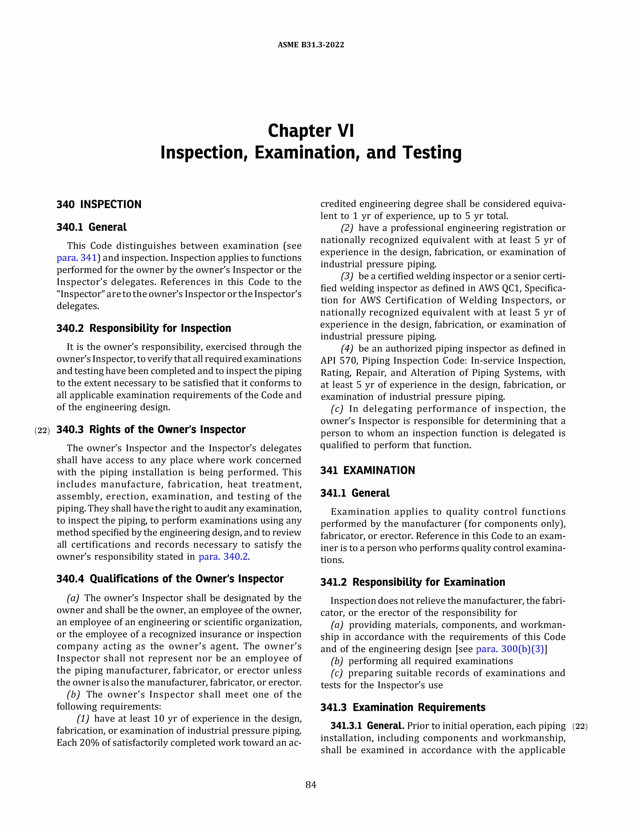 ASME 831.3-2022
Chapter VI
Inspection, Examination, and Testing
340 INSPECTION
340.1 General
This Code distinguishes between examination (see
para. 341) and inspection. Inspection applies to functions
performed for the owner by the owner's Inspector or the
Inspector's delegates. References in this Code to the
"Inspector" aretotheowner's Inspector or theInspector's
delegates.
340.2 Responsibility for Inspection
It is the owner's responsibility, exercised through the
owner'sInspector, toverify that all required examinations
and testing have been completed and to inspect the piping
to the extent necessary to be satisfied that it conforms to
all applicable examination requirements of the Code and
of the engineering design.
(22) 340.3 Rights of the Owner's Inspector
The owner's Inspector and the Inspector's delegates
shall have access to any place where work concerned
with the piping installation is being performed. This
includes manufacture, fabrication, heat treatment,
assembly, erection, examination, and testing of the
piping. They shall havetheright to audit any examination,
to inspect the piping, to perform examinations using any
method specified by the engineering design, and to review
all certifications and records necessary to satisfy the
owner's responsibility stated in para. 340.2.
340.4 Qualifications of the Owner's Inspector
(a) The owner's Inspector shall be designated by the
owner and shall be the owner, an employee of the owner,
an employee of an engineering or scientific organization,
or the employee of a recognized insurance or inspection
company acting as the owner's agent. The owner's
Inspector shall not represent nor be an employee of
the piping manufacturer, fabricator, or erector unless
the owner isalso the manufacturer, fabricator, or erector.
{b) The owner's Inspector shall meet one of the
following requirements:
(1) have at least 10 yr of experience in the design,
fabrication, or examination of industrial pressure piping.
Each 20% of satisfactorily completed work toward an ac-
84
credited engineering degree shall be considered equiva­
lent to 1 yr of experience, up to 5 yr total.
(2) have a professional engineering registration or
nationally recognized equivalent with at least 5 yr of
experience in the design, fabrication, or examination of
industrial pressure piping.
(3) be a certified welding inspector or a senior certi­
fied welding inspector as defined in AWS QCl, Specifica­
tion for AWS Certification of Welding Inspectors, or
nationally recognized equivalent with at least 5 yr of
experience in the design, fabrication, or examination of
industrial pressure piping.
(4) be an authorized piping inspector as defined in
AP! 570, Piping Inspection Code: In-service Inspection,
Rating, Repair, and Alteration of Piping Systems, with
at least 5 yr of experience in the design, fabrication, or
examination of industrial pressure piping.
(c) In delegating performance of inspection, the
owner's Inspector is responsible for determining that a
person to whom an inspection function is delegated is
qualified to perform that function.
341 EXAMINATION
341.1 General
Examination applies to quality control functions
performed by the manufacturer (for components only),
fabricator, or erector. Reference in this Code to an exam­
iner is to a person who performs quality control examina­
tions.
341.2 Responsibility for Examination
Inspectiondoes not relieve the manufacturer, the fabri­
cator, or the erector of the responsibility for
(a) providing materials, components, and workman­
ship in accordance with the requirements of this Code
and of the engineering design [see para. 300(b)(3)]
(b) performing all required examinations
(c) preparing suitable records of examinations and
tests for the Inspector's use
341.3 Examination Requirements
341.3.1 General. Prior to initial operation, each piping (22)
installation, including components and workmanship,
shall be examined in accordance with the applicable
 