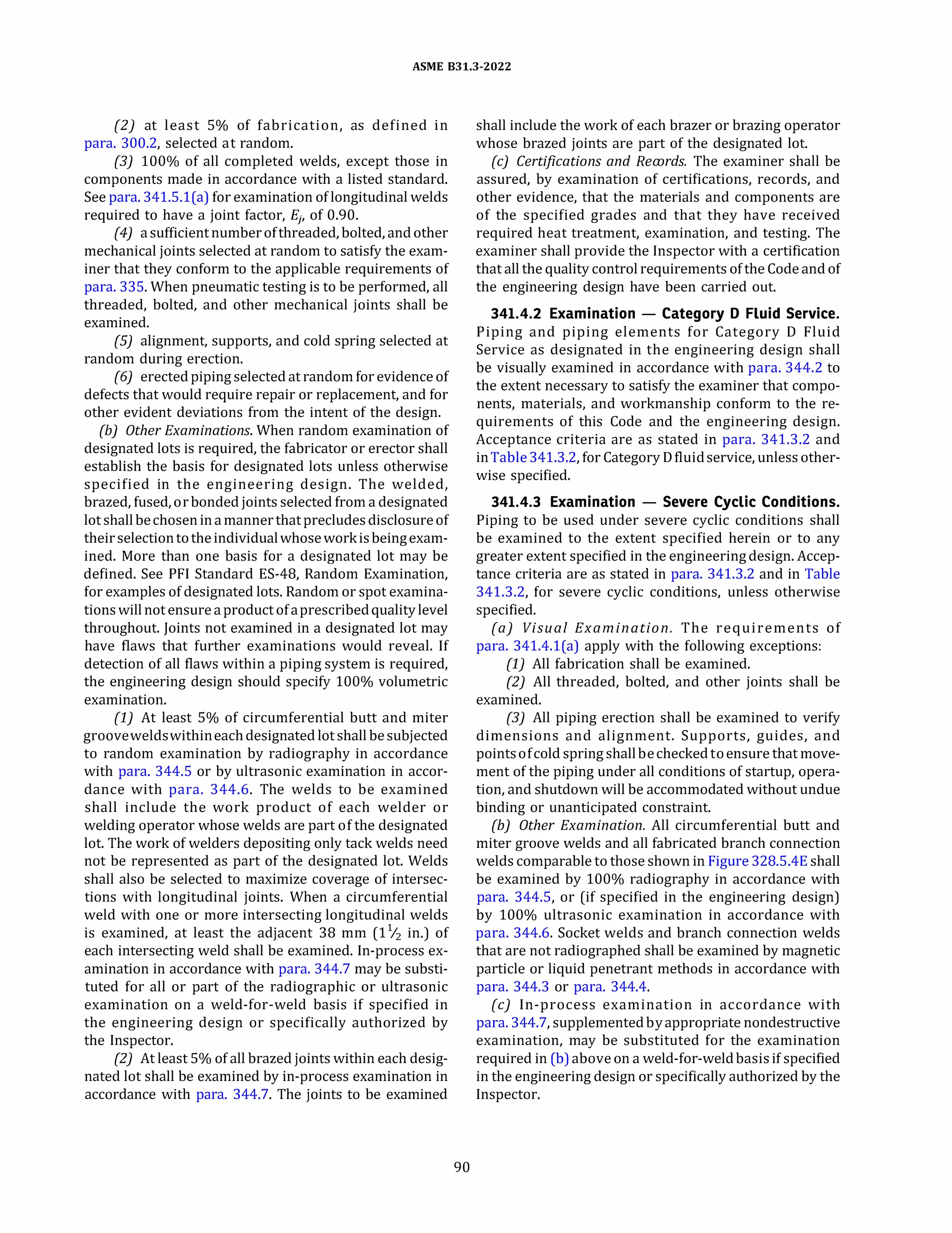 ASME 831.3-2022
(2) at least 5% of fabrication, as defined in
para. 300.2, selected at random.
(3) 100% of all completed welds, except those in
components made in accordance with a listed standard.
See para. 341.5.l(a) for examination of longitudinal welds
required to have a joint factor, Ej, of 0.90.
(4) asufficientnumberofthreaded, bolted, andother
mechanical joints selected at random to satisfy the exam­
iner that they conform to the applicable requirements of
para. 335. When pneumatic testing is to be performed, all
threaded, bolted, and other mechanical joints shall be
examined.
(SJ alignment, supports, and cold spring selected at
random during erection.
(6) erectedpiping selected at random for evidence of
defects that would require repair or replacement, and for
other evident deviations from the intent of the design.
{b) Other Examinations. When random examination of
designated lots is required, the fabricator or erector shall
establish the basis for designated lots unless otherwise
specified in the engineering design. The welded,
brazed, fused, orbonded joints selected from a designated
lot shallbechosenin amannerthatprecludesdisclosureof
theirselectiontotheindividualwhoseworkisbeingexam­
ined. More than one basis for a designated lot may be
defined. See PF! Standard ES-48, Random Examination,
for examples of designated lots. Random or spot examina­
tionswillnot ensure aproduct ofaprescribedqualitylevel
throughout. Joints not examined in a designated lot may
have flaws that further examinations would reveal. If
detection of all flaws within a piping system is required,
the engineering design should specify 100% volumetric
examination.
(1) At least 5% of circumferential butt and miter
grooveweldswithineachdesignated lot shall besubjected
to random examination by radiography in accordance
with para. 344.5 or by ultrasonic examination in accor­
dance with para. 344.6. The welds to be examined
shall include the work product of each welder or
welding operator whose welds are part of the designated
lot. The work of welders depositing only tack welds need
not be represented as part of the designated lot. Welds
shall also be selected to maximize coverage of intersec­
tions with longitudinal joints. When a circumferential
weld with one or more intersecting longitudinal welds
is examined, at least the adjacent 38 mm (11
/2 in.) of
each intersecting weld shall be examined. In-process ex­
amination in accordance with para. 344.7 may be substi­
tuted for all or part of the radiographic or ultrasonic
examination on a weld-for-weld basis if specified in
the engineering design or specifically authorized by
the Inspector.
(2) At least 5% of all brazed joints within each desig­
nated lot shall be examined by in-process examination in
accordance with para. 344.7. The joints to be examined
90
shall include the work of each brazer or brazing operator
whose brazed joints are part of the designated lot.
(c) Certifications and Records. The examiner shall be
assured, by examination of certifications, records, and
other evidence, that the materials and components are
of the specified grades and that they have received
required heat treatment, examination, and testing. The
examiner shall provide the Inspector with a certification
that all the quality control requirements ofthe Code and of
the engineering design have been carried out.
341.4.2 Examination - Category D Fluid Service.
Piping and piping elements for Category D Fluid
Service as designated in the engineering design shall
be visually examined in accordance with para. 344.2 to
the extent necessary to satisfy the examiner that compo­
nents, materials, and workmanship conform to the re­
quirements of this Code and the engineering design.
Acceptance criteria are as stated in para. 341.3.2 and
inTable341.3.2, for Category D fluidservice, unless other­
wise specified.
341.4.3 Examination - Severe Cyclic Conditions.
Piping to be used under severe cyclic conditions shall
be examined to the extent specified herein or to any
greater extent specified in the engineeringdesign. Accep­
tance criteria are as stated in para. 341.3.2 and in Table
341.3.2, for severe cyclic conditions, unless otherwise
specified.
(a) Visual Examination. The requirements of
para. 341.4.l(a) apply with the following exceptions:
(1) All fabrication shall be examined.
(2) All threaded, bolted, and other joints shall be
examined.
(3) All piping erection shall be examined to verify
dimensions and alignment. Supports, guides, and
pointsofcold spring shallbecheckedtoensure that move­
ment of the piping under all conditions of startup, opera­
tion, and shutdown will be accommodated without undue
binding or unanticipated constraint.
(b) Other Examination. All circumferential butt and
miter groove welds and all fabricated branch connection
welds comparable to those shown in Figure 328.5.4E shall
be examined by 100% radiography in accordance with
para. 344.5, or (if specified in the engineering design)
by 100% ultrasonic examination in accordance with
para. 344.6. Socket welds and branch connection welds
that are not radiographed shall be examined by magnetic
particle or liquid penetrant methods in accordance with
para. 344.3 or para. 344.4.
(c) In-process examination in accordance with
para. 344.7, supplementedbyappropriate nondestructive
examination, may be substituted for the examination
required in (b) above on a weld-for-weldbasisif specified
in the engineering design or specifically authorized by the
Inspector.
 