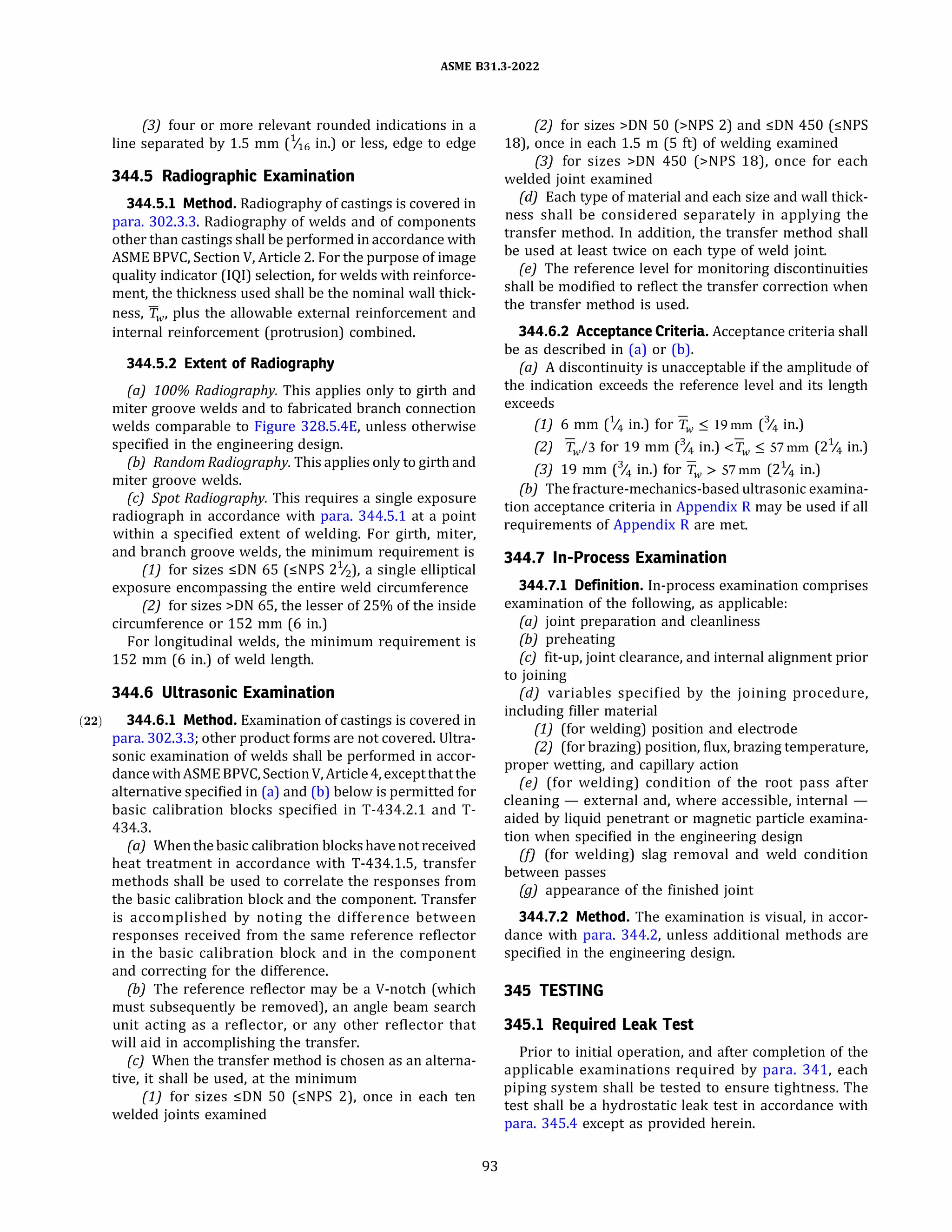 ASME 831.3-2022
(3) four or more relevant rounded indications in a
line separated by 1.5 mm(1116 in.) or less, edge to edge
344.5 Radiographic Examination
344.5.l Method. Radiography of castings is covered in
para. 302.3.3. Radiography of welds and of components
other than castings shall be performed in accordance with
ASME BPVC, Section V, Article 2. For the purpose of image
quality indicator(IQ!) selection, for welds with reinforce­
ment, the thickness used shall be the nominal wall thick­
ness, Tw, plus the allowable external reinforcement and
internal reinforcement(protrusion) combined.
344.5.2 Extent of Radiography
(a) 100% Radiography. This applies only to girth and
miter groove welds and to fabricated branch connection
welds comparable to Figure 328.S.4E, unless otherwise
specified in the engineering design.
(b) Random Radiography. This applies only to girth and
miter groove welds.
(c) Spot Radiography. This requires a single exposure
radiograph in accordance with para. 344.5.1 at a point
within a specified extent of welding. For girth, miter,
and branch groove welds, the minimum requirement is
(1) for sizes :5DN 65(:5NPS 21/z), a single elliptical
exposure encompassing the entire weld circumference
(2) for sizes >DN 65, the lesser of 25% of the inside
circumference or 152 mm(6 in.)
For longitudinal welds, the minimum requirement is
152 mm(6 in.) of weld length.
344.6 Ultrasonic Examination
(22) 344.6.l Method. Examination of castings is covered in
para. 302.3.3; other product forms are not covered. Ultra­
sonic examination of welds shall be performed in accor­
dancewithASME BPVC, SectionV, Article4, exceptthatthe
alternative specified in(a) and(b) below is permitted for
basic calibration blocks specified in T-434.2.1 and T-
434.3.
(a) Whenthe basic calibration blockshavenot received
heat treatment in accordance with T-434.1.S, transfer
methods shall be used to correlate the responses from
the basic calibration block and the component. Transfer
is accomplished by noting the difference between
responses received from the same reference reflector
in the basic calibration block and in the component
and correcting for the difference.
{b) The reference reflector may be a V-notch(which
must subsequently be removed), an angle beam search
unit acting as a reflector, or any other reflector that
will aid in accomplishing the transfer.
(c) When the transfer method is chosen as an alterna­
tive, it shall be used, at the minimum
(1) for sizes :5DN SO (:5NPS 2), once in each ten
welded joints examined
93
(2) for sizes >DN SO(>NPS 2) and :5DN 450(:5NPS
18), once in each 1.5 m(S ft) of welding examined
(3) for sizes >DN 450(>NPS 18), once for each
welded joint examined
(d) Each type of material and each size and wall thick­
ness shall be considered separately in applying the
transfer method. In addition, the transfer method shall
be used at least twice on each type of weld joint.
(e) The reference level for monitoring discontinuities
shall be modified to reflect the transfer correction when
the transfer method is used.
344.6.2 Acceptance Criteria. Acceptance criteria shall
be as described in(a) or(b).
(a) A discontinuity is unacceptable if the amplitude of
the indication exceeds the reference level and its length
exceeds
(1) 6 mm(% in.) for Tw :S 19mm(% in.)
(2) Tw/3 for 19 mm(% in.) <Tw :S 57mm(2% in.)
(3) 19 mm(% in.) for Tw > 57mm(21
/4 in.)
(b) The fracture-mechanics-based ultrasonic examina­
tion acceptance criteria in Appendix R may be used if all
requirements of Appendix R are met.
344.7 In-Process Examination
344.7.l Definition. In-process examination comprises
examination of the following, as applicable:
(a) joint preparation and cleanliness
{b) preheating
(c) fit-up, joint clearance, and internal alignment prior
to joining
{d) variables specified by the joining procedure,
including filler material
(1) (for welding) position and electrode
(2) (for brazing) position, flux, brazing temperature,
proper wetting, and capillary action
(e) (for welding) condition of the root pass after
cleaning - external and, where accessible, internal -
aided by liquid penetrant or magnetic particle examina­
tion when specified in the engineering design
(f) (for welding) slag removal and weld condition
between passes
(g) appearance of the finished joint
344.7.2 Method. The examination is visual, in accor­
dance with para. 344.2, unless additional methods are
specified in the engineering design.
345 TESTING
345.1 Required Leak Test
Prior to initial operation, and after completion of the
applicable examinations required by para. 341, each
piping system shall be tested to ensure tightness. The
test shall be a hydrostatic leak test in accordance with
para. 345.4 except as provided herein.
 
