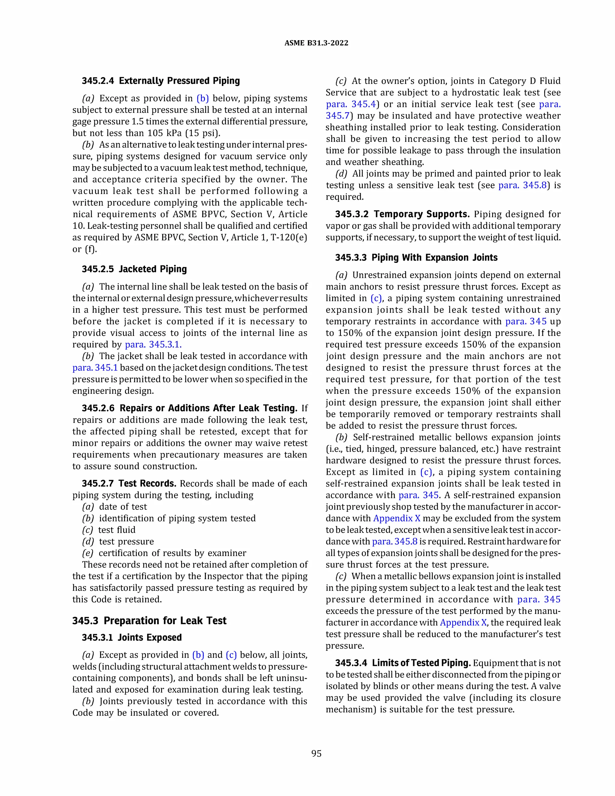 ASME 831.3-2022
345.2.4 Externally Pressured Piping
(a) Except as provided in (b) below, piping systems
subject to external pressure shall be tested at an internal
gage pressure 1.5 times the external differential pressure,
but not less than 105 kPa (15 psi).
(b) Asanalternativetoleak testingunderinternalpres­
sure, piping systems designed for vacuum service only
maybe subjectedto a vacuumleak test method, technique,
and acceptance criteria specified by the owner. The
vacuum leak test shall be performed following a
written procedure complying with the applicable tech­
nical requirements of ASME BPVC, Section V, Article
10. Leak-testing personnel shall be qualified and certified
as required by ASME BPVC, Section V, Article 1, T-120(e)
or (f).
345.2.5 Jacketed Piping
(a) The internal line shall be leak tested on the basis of
theinternalorexternaldesignpressure,whicheverresults
in a higher test pressure. This test must be performed
before the jacket is completed if it is necessary to
provide visual access to joints of the internal line as
required by para. 345.3.1.
{b) The jacket shall be leak tested in accordance with
para. 345.1 based on thejacketdesignconditions. The test
pressureispermittedto be lower when sospecifiedin the
engineering design.
345.2.6 Repairs or Additions After Leak Testing. If
repairs or additions are made following the leak test,
the affected piping shall be retested, except that for
minor repairs or additions the owner may waive retest
requirements when precautionary measures are taken
to assure sound construction.
345.2.7 Test Records. Records shall be made of each
piping system during the testing, including
(a) date of test
(b) identification of piping system tested
(c) test fluid
(d) test pressure
(e) certification of results by examiner
These records need not be retained after completion of
the test if a certification by the Inspector that the piping
has satisfactorily passed pressure testing as required by
this Code is retained.
345.3 Preparation for Leak Test
345.3.1 Joints Exposed
(a) Except as provided in (b) and (c) below, all joints,
welds(including structural attachment weldsto pressure­
containing components), and bonds shall be left uninsu­
lated and exposed for examination during leak testing.
(b) Joints previously tested in accordance with this
Code may be insulated or covered.
95
(c) At the owner's option, joints in Category D Fluid
Service that are subject to a hydrostatic leak test (see
para. 345.4) or an initial service leak test (see para.
345.7) may be insulated and have protective weather
sheathing installed prior to leak testing. Consideration
shall be given to increasing the test period to allow
time for possible leakage to pass through the insulation
and weather sheathing.
(d) All joints may be primed and painted prior to leak
testing unless a sensitive leak test (see para. 345.8) is
required.
345.3.2 Temporary Supports. Piping designed for
vapor or gas shall be provided with additional temporary
supports, if necessary, to support the weight of test liquid.
345.3.3 Piping With Expansion Joints
(a) Unrestrained expansion joints depend on external
main anchors to resist pressure thrust forces. Except as
limited in (c), a piping system containing unrestrained
expansion joints shall be leak tested without any
temporary restraints in accordance with para. 345 up
to 150% of the expansion joint design pressure. If the
required test pressure exceeds 150% of the expansion
joint design pressure and the main anchors are not
designed to resist the pressure thrust forces at the
required test pressure, for that portion of the test
when the pressure exceeds 150% of the expansion
joint design pressure, the expansion joint shall either
be temporarily removed or temporary restraints shall
be added to resist the pressure thrust forces.
(b) Self-restrained metallic bellows expansion joints
(i.e., tied, hinged, pressure balanced, etc.) have restraint
hardware designed to resist the pressure thrust forces.
Except as limited in (c), a piping system containing
self-restrained expansion joints shall be leak tested in
accordance with para. 345. A self-restrained expansion
jointpreviouslyshop tested by the manufacturer in accor­
dance with Appendix X may be excluded from the system
tobe leaktested, exceptwhenasensitiveleaktest inaccor­
dance with para. 345.8 is required. Restrainthardwarefor
all types ofexpansion joints shall be designed for the pres­
sure thrust forces at the test pressure.
(c) When a metallic bellows expansion joint is installed
in the piping system subject to a leak test and the leak test
pressure determined in accordance with para. 345
exceeds the pressure of the test performed by the manu­
facturer in accordance with Appendix X, the required leak
test pressure shall be reduced to the manufacturer's test
pressure.
345.3.4 LimitsofTested Piping.Equipment that is not
tobetestedshallbe eitherdisconnected from thepipingor
isolated by blinds or other means during the test. A valve
may be used provided the valve (including its closure
mechanism) is suitable for the test pressure.
 