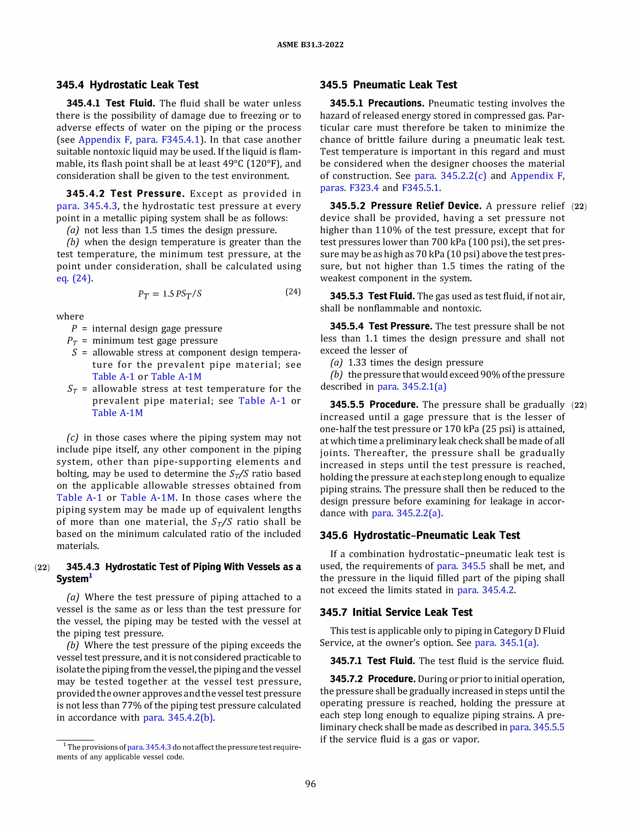 ASME 831.3-2022
345.4 Hydrostatic Leak Test
345.4.1 Test Fluid. The fluid shall be water unless
there is the possibility of damage due to freezing or to
adverse effects of water on the piping or the process
(see Appendix F, para. F345.4.1). In that case another
suitable nontoxic liquid may be used. If the liquid is flam­
mable, its flash point shall be at least 49°
C (120°
F), and
consideration shall be given to the test environment.
345.4.2 Test Pressure. Except as provided in
para. 345.4.3, the hydrostatic test pressure at every
point in a metallic piping system shall be as follows:
(a) not less than 1.5 times the design pressure.
(b) when the design temperature is greater than the
test temperature, the minimum test pressure, at the
point under consideration, shall be calculated using
eq. (24).
Py= 1.5 PSy/S
where
P = internal design gage pressure
Pr = minimum test gage pressure
(24)
S = allowable stress at component design tempera­
ture for the prevalent pipe material; see
Table A-1 or Table A-lM
Sr = allowable stress at test temperature for the
prevalent pipe material; see Table A-1 or
Table A-lM
(c) in those cases where the piping system may not
include pipe itself, any other component in the piping
system, other than pipe-supporting elements and
bolting, may be used to determine the Sr/S ratio based
on the applicable allowable stresses obtained from
Table A-1 or Table A-lM. In those cases where the
piping system may be made up of equivalent lengths
of more than one material, the Sr/S ratio shall be
based on the minimum calculated ratio of the included
materials.
(22) 345.4.3 Hydrostatic Test of Piping With Vessels as a
System1
(a) Where the test pressure of piping attached to a
vessel is the same as or less than the test pressure for
the vessel, the piping may be tested with the vessel at
the piping test pressure.
{b) Where the test pressure of the piping exceeds the
vessel test pressure, and it is not considered practicable to
isolatethe piping from thevessel,the piping and thevessel
may be tested together at the vessel test pressure,
providedtheowner approvesandthevessel test pressure
is not less than 77% of the piping test pressure calculated
in accordance with para. 345.4.2(b).
1 The provisions of para.345.4.3do notaffect the pressuretestrequire­
ments of any applicable vessel code.
96
345.5 Pneumatic Leak Test
345.5.1 Precautions. Pneumatic testing involves the
hazard of released energy stored in compressed gas. Par­
ticular care must therefore be taken to minimize the
chance of brittle failure during a pneumatic leak test.
Test temperature is important in this regard and must
be considered when the designer chooses the material
of construction. See para. 345.2.2(c) and Appendix F,
paras. F323.4 and F345.5.1.
345.5.2 Pressure Relief Device. A pressure relief (22)
device shall be provided, having a set pressure not
higher than 110% of the test pressure, except that for
test pressures lower than 700 kPa (100 psi), the set pres-
sure may be ashighas 70 kPa (10 psi)above the test pres­
sure, but not higher than 1.5 times the rating of the
weakest component in the system.
345.5.3 Test Fluid. The gas used as test fluid, if not air,
shall be nonflammable and nontoxic.
345.5.4 Test Pressure. The test pressure shall be not
less than 1.1 times the design pressure and shall not
exceed the lesser of
(a) 1.33 times the design pressure
(b) thepressurethatwouldexceed 90% ofthe pressure
described in para. 345.2.l(a)
345.5.5 Procedure. The pressure shall be gradually (22)
increased until a gage pressure that is the lesser of
one-half the test pressure or 170 kPa (25 psi) is attained,
at which time a preliminary leak check shall be made of all
joints. Thereafter, the pressure shall be gradually
increased in steps until the test pressure is reached,
holding the pressure at eachsteplong enough to equalize
piping strains. The pressure shall then be reduced to the
design pressure before examining for leakage in accor­
dance with para. 345.2.2(a).
345.6 Hydrostatic-Pneumatic Leak Test
If a combination hydrostatic-pneumatic leak test is
used, the requirements of para. 345.5 shall be met, and
the pressure in the liquid filled part of the piping shall
not exceed the limits stated in para. 345.4.2.
345.7 Initial Service Leak Test
This test is applicable only to piping in Category D Fluid
Service, at the owner's option. See para. 345.l(a).
345.7.1 Test Fluid. The test fluid is the service fluid.
345.7.2 Procedure. During or prior to initial operation,
the pressure shall be gradually increased in steps until the
operating pressure is reached, holding the pressure at
each step long enough to equalize piping strains. A pre­
liminary check shall be made as described in para. 345.5.5
if the service fluid is a gas or vapor.
 