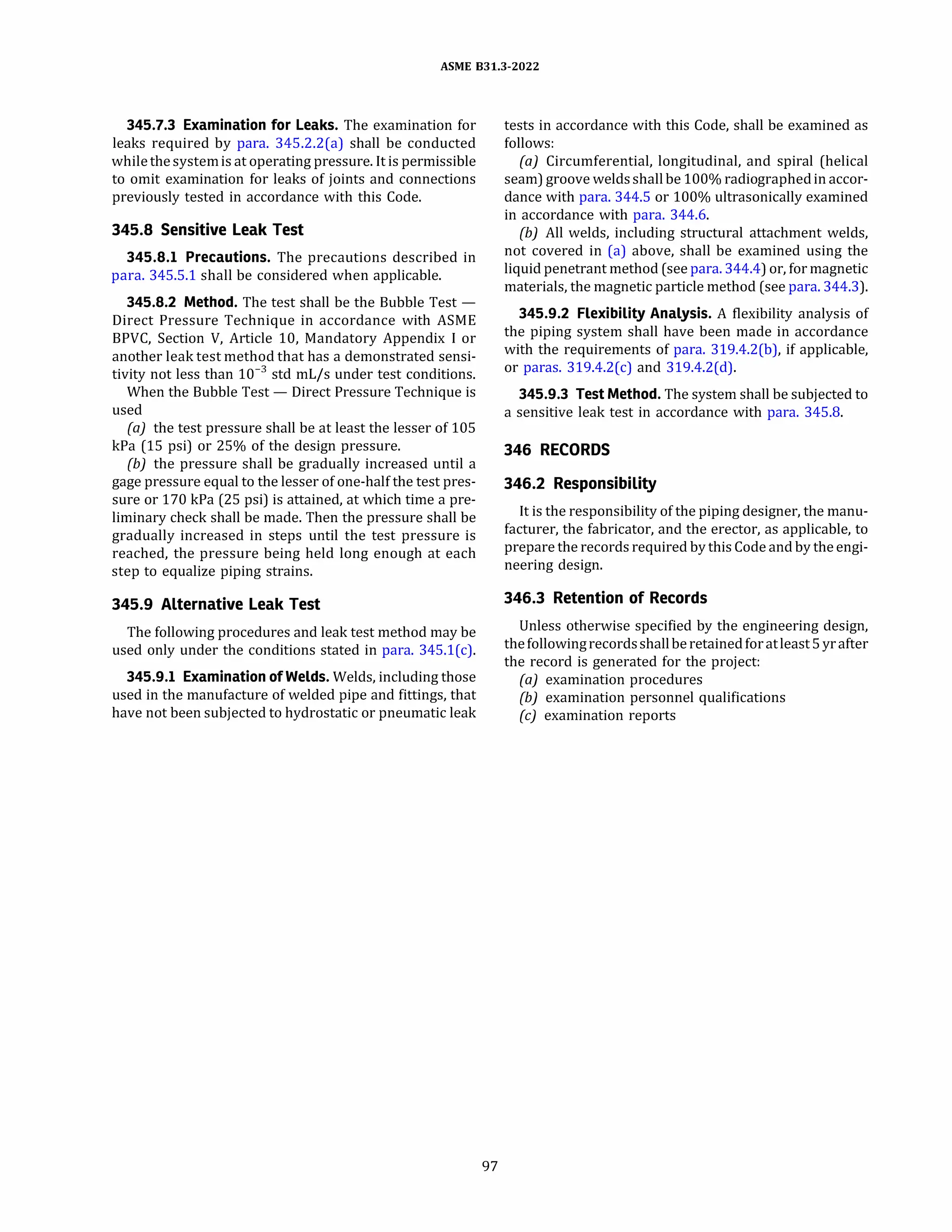 ASME 831.3-2022
345.7.3 Examination for Leaks. The examination for
leaks required by para. 345.2.2(a) shall be conducted
while thesystemis at operating pressure. It is permissible
to omit examination for leaks of joints and connections
previously tested in accordance with this Code.
345.8 Sensitive Leak Test
345.8.1 Precautions. The precautions described in
para. 345.5.1 shall be considered when applicable.
345.8.2 Method. The test shall be the Bubble Test -
Direct Pressure Technique in accordance with ASME
BPVC, Section V, Article 10, Mandatory Appendix I or
another leak test method that has a demonstrated sensi­
tivity not less than 10-3
std mL/s under test conditions.
When the Bubble Test - Direct Pressure Technique is
used
(a) the test pressure shall be at least the lesser of 105
kPa (15 psi) or 25% of the design pressure.
{b) the pressure shall be gradually increased until a
gage pressure equal to the lesser of one-half the test pres­
sure or 170 kPa (25 psi) is attained, at which time a pre­
liminary check shall be made. Then the pressure shall be
gradually increased in steps until the test pressure is
reached, the pressure being held long enough at each
step to equalize piping strains.
345.9 Alternative Leak Test
The following procedures and leak test method may be
used only under the conditions stated in para. 345.l(c).
345.9.1 Examination of Welds. Welds, including those
used in the manufacture of welded pipe and fittings, that
have not been subjected to hydrostatic or pneumatic leak
97
tests in accordance with this Code, shall be examined as
follows:
(a) Circumferential, longitudinal, and spiral (helical
seam) groove weldsshallbe 100% radiographedin accor­
dance with para. 344.5 or 100% ultrasonically examined
in accordance with para. 344.6.
(b) All welds, including structural attachment welds,
not covered in (a) above, shall be examined using the
liquid penetrant method (see para. 344.4) or, for magnetic
materials, the magnetic particle method (see para. 344.3).
345.9.2 Flexibility Analysis. A flexibility analysis of
the piping system shall have been made in accordance
with the requirements of para. 319.4.2(b), if applicable,
or paras. 319.4.2(c) and 319.4.2(d).
345.9.3 Test Method. The system shall be subjected to
a sensitive leak test in accordance with para. 345.8.
346 RECORDS
346.2 Responsibility
It is the responsibility of the piping designer, the manu­
facturer, the fabricator, and the erector, as applicable, to
prepare the records required by this Code and by the engi­
neering design.
346.3 Retention of Records
Unless otherwise specified by the engineering design,
the followingrecordsshallberetained foratleast 5yrafter
the record is generated for the project:
(a) examination procedures
{b) examination personnel qualifications
(c) examination reports
 
