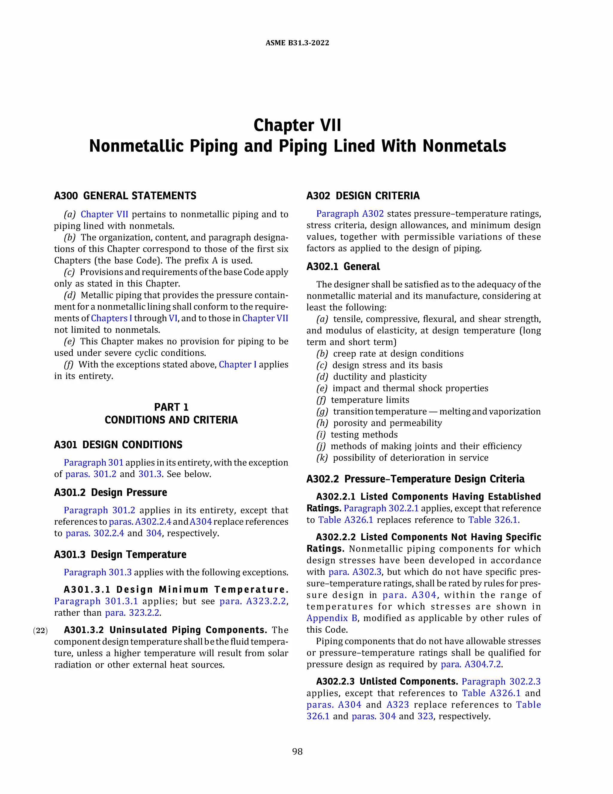 ASME 831.3-2022
Chapter VII
Nonmetallic Piping and Piping Lined With Nonmetals
A300 GENERAL STATEMENTS
(a) Chapter VII pertains to nonmetallic piping and to
piping lined with nonmetals.
(b) The organization, content, and paragraph designa­
tions of this Chapter correspond to those of the first six
Chapters (the base Code). The prefix A is used.
(c) Provisions and requirements ofthe base Code apply
only as stated in this Chapter.
(d) Metallic piping that provides the pressure contain­
ment for a nonmetallic lining shall conform to the require­
ments of Chapters I through VI, and to those in Chapter VII
not limited to nonmetals.
(e) This Chapter makes no provision for piping to be
used under severe cyclic conditions.
(fJ With the exceptions stated above, Chapter I applies
in its entirety.
PART 1
CONDITIONS AND CRITERIA
A301 DESIGN CONDITIONS
Paragraph 301applies initsentirety, with the exception
of paras. 301.2 and 301.3. See below.
A301.2 Design Pressure
Paragraph 301.2 applies in its entirety, except that
referencesto paras.A302.2.4andA304replace references
to paras. 302.2.4 and 304, respectively.
A301.3 Design Temperature
Paragraph 301.3 applies with the following exceptions.
A301.3.l Design Minimum Temperature .
Paragraph 301.3.1 applies; but see para. A323.2.2,
rather than para. 323.2.2.
(22) A301.3.2 Uninsulated Piping Components. The
component designtemperatureshallbethe fluid tempera­
ture, unless a higher temperature will result from solar
radiation or other external heat sources.
98
A302 DESIGN CRITERIA
Paragraph A302 states pressure-temperature ratings,
stress criteria, design allowances, and minimum design
values, together with permissible variations of these
factors as applied to the design of piping.
A302.l General
The designer shall be satisfied as to the adequacy of the
nonmetallic material and its manufacture, considering at
least the following:
(a) tensile, compressive, flexural, and shear strength,
and modulus of elasticity, at design temperature (long
term and short term)
(b) creep rate at design conditions
(c) design stress and its basis
(d) ductility and plasticity
(e) impact and thermal shock properties
(fJ temperature limits
(g) transitiontemperature - melting and vaporization
(h) porosity and permeability
(i) testing methods
OJ methods of making joints and their efficiency
(k) possibility of deterioration in service
A302.2 Pressure-Temperature Design Criteria
A302.2.l Listed Components Having Established
Ratings. Paragraph 302.2.1 applies, except that reference
to Table A326.1 replaces reference to Table 326.1.
A302.2.2 Listed Components Not Having Specific
Ratings. Nonmetallic piping components for which
design stresses have been developed in accordance
with para. A302.3, but which do not have specific pres­
sure-temperature ratings, shall be rated by rules for pres­
sure design in para. A304, within the range of
temperatures for which stresses are shown in
Appendix B, modified as applicable by other rules of
this Code.
Piping components that do not have allowable stresses
or pressure-temperature ratings shall be qualified for
pressure design as required by para. A304.7.2.
A302.2.3 Unlisted Components. Paragraph 302.2.3
applies, except that references to Table A326.1 and
paras. A304 and A323 replace references to Table
326.1 and paras. 304 and 323, respectively.
 