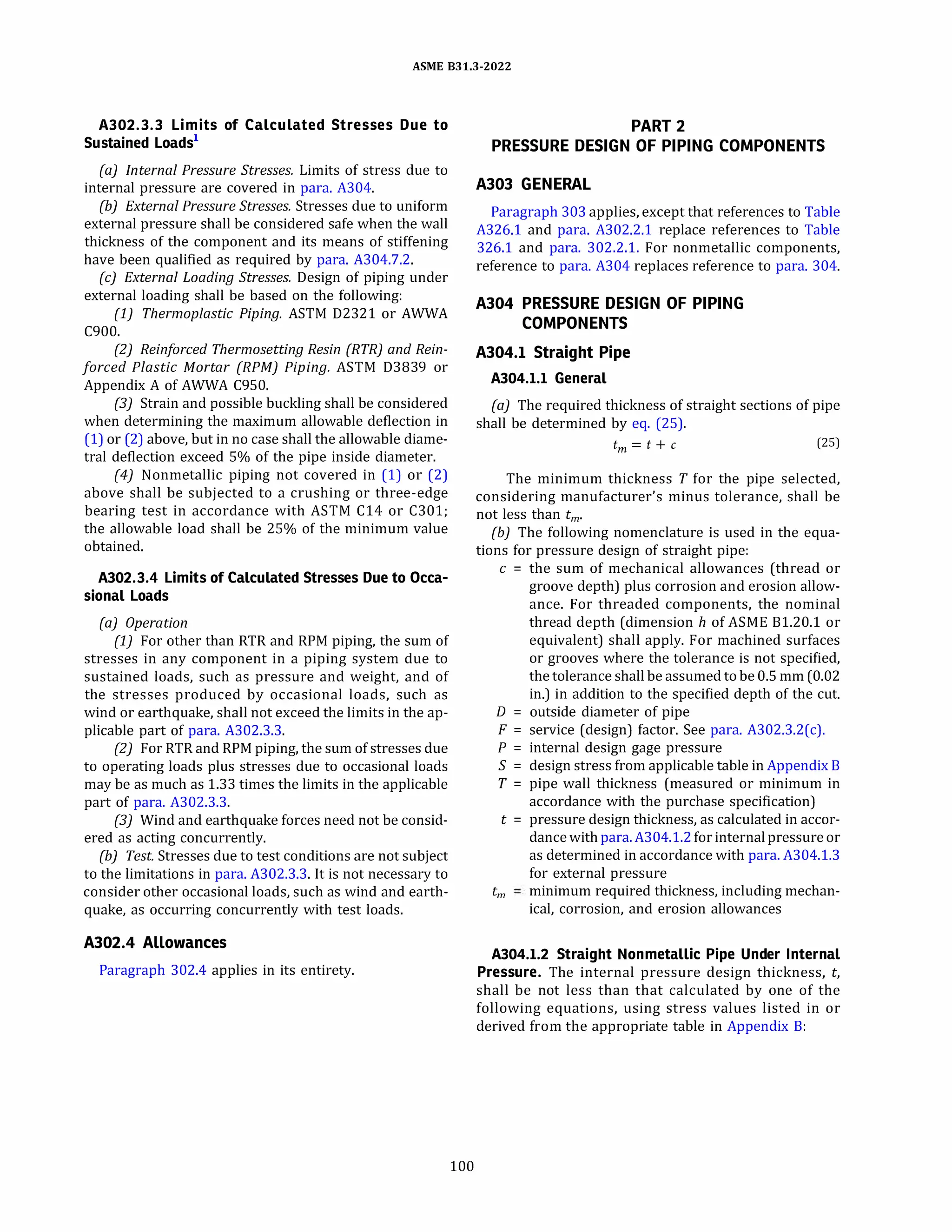 ASME 831.3-2022
A302.3.3 Limits of Calculated Stresses Due to
Sustained Loads1
(a) Internal Pressure Stresses. Limits of stress due to
internal pressure are covered in para. A304.
(b) External Pressure Stresses. Stresses due to uniform
external pressure shall be considered safe when the wall
thickness of the component and its means of stiffening
have been qualified as required by para. A304.7.2.
(c) External Loading Stresses. Design of piping under
external loading shall be based on the following:
(1) Thermoplastic Piping. ASTM 02321 or AWWA
C900.
(2) Reinforced Thermosetting Resin {RTR} and Rein­
forced Plastic Mortar (RPM) Piping. ASTM 03839 or
Appendix A of AWWA C950.
(3) Strain and possible buckling shall be considered
when determining the maximum allowable deflection in
(1) or (2) above, but in no case shall the allowable diame­
tral deflection exceed 5% of the pipe inside diameter.
(4) Nonmetallic piping not covered in (1) or (2)
above shall be subjected to a crushing or three-edge
bearing test in accordance with ASTM C14 or C301;
the allowable load shall be 25% of the minimum value
obtained.
A302.3.4 Limits of Calculated Stresses Due to Occa­
sional Loads
(a) Operation
(1) For other than RTR and RPM piping, the sum of
stresses in any component in a piping system due to
sustained loads, such as pressure and weight, and of
the stresses produced by occasional loads, such as
wind or earthquake, shall not exceed the limits in the ap­
plicable part of para. A302.3.3.
(2) For RTR and RPM piping, the sum of stresses due
to operating loads plus stresses due to occasional loads
may be as much as 1.33 times the limits in the applicable
part of para. A302.3.3.
(3) Wind and earthquake forces need not be consid­
ered as acting concurrently.
(b) Test. Stresses due to test conditions are not subject
to the limitations in para. A302.3.3. It is not necessary to
consider other occasional loads, such as wind and earth­
quake, as occurring concurrently with test loads.
A302.4 Allowances
Paragraph 302.4 applies in its entirety.
100
PART 2
PRESSURE DESIGN OF PIPING COMPONENTS
A303 GENERAL
Paragraph 303 applies, except that references to Table
A326.l and para. A302.2.1 replace references to Table
326.1 and para. 302.2.1. For nonmetallic components,
reference to para. A304 replaces reference to para. 304.
A304 PRESSURE DESIGN OF PIPING
COMPONENTS
A304.l Straight Pipe
A304.l.l General
(a) The required thickness of straight sections of pipe
shall be determined by eq. (25).
tm = t + c (25)
The minimum thickness T for the pipe selected,
considering manufacturer's minus tolerance, shall be
not less than tm,
(b) The following nomenclature is used in the equa­
tions for pressure design of straight pipe:
c = the sum of mechanical allowances (thread or
groove depth) plus corrosion and erosion allow­
ance. For threaded components, the nominal
thread depth (dimension h of ASME 81.20.1 or
equivalent) shall apply. For machined surfaces
or grooves where the tolerance is not specified,
the tolerance shall be assumed to be 0.5 mm (0.02
in.) in addition to the specified depth of the cut.
D = outside diameter of pipe
F = service (design) factor. See para. A302.3.2(c).
P = internal design gage pressure
S = design stress from applicable table in Appendix B
T = pipe wall thickness (measured or minimum in
accordance with the purchase specification)
t = pressure design thickness, as calculated in accor­
dance withpara. A304.l.2for internalpressure or
as determined in accordance with para. A304.l.3
for external pressure
tm minimum required thickness, including mechan­
ical, corrosion, and erosion allowances
A304.l.2 Straight Nonmetallic Pipe Under Internal
Pressure. The internal pressure design thickness, t,
shall be not less than that calculated by one of the
following equations, using stress values listed in or
derived from the appropriate table in Appendix B:
 