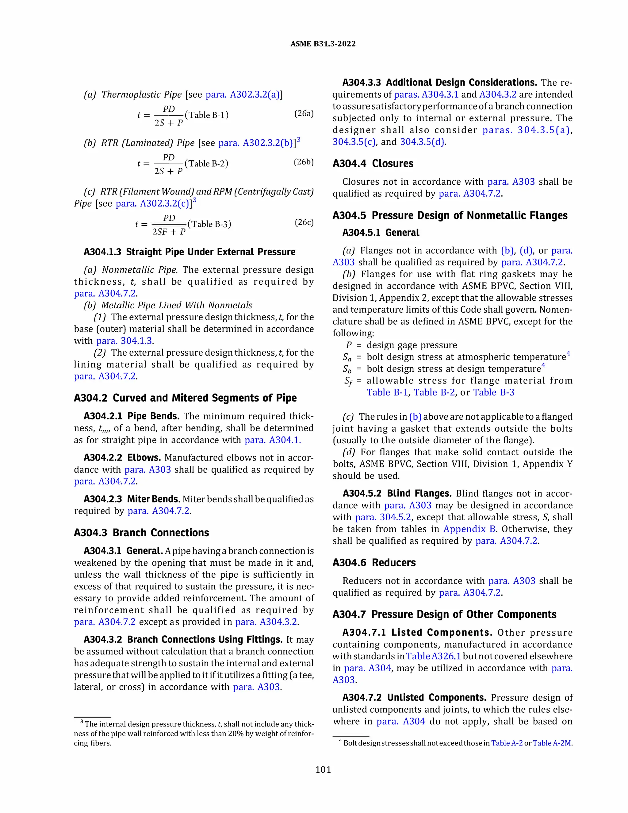 ASME 831.3-2022
(a) Thermoplastic Pipe [see para. A302.3.2(a)]
PD
t = --(Table B-1) (26a)
2S + P
{b) RTR {Laminated) Pipe [see para. A302.3.2(b)]3
PD
t = --(Table B-2)
2S + P
(26b)
(c) RTR {Filament Wound) and RPM (Centrifugally Cast)
Pipe [see para. A302.3.2(c)]3
PD
t = (Table B-3)
2SF+ P
(26c)
A304.l.3 Straight Pipe Under External Pressure
(a) Nonmetallic Pipe. The external pressure design
thickness, t, shall be qualified as required by
para. A304.7.2.
{b) Metallic Pipe Lined With Nonmetals
(1) The external pressure designthickness, t, for the
base (outer) material shall be determined in accordance
with para. 304.1.3.
(2) The external pressure design thickness, t, for the
lining material shall be qualified as required by
para. A304.7.2.
A304.2 Curved and Mitered Segments of Pipe
A304.2.l Pipe Bends. The minimum required thick­
ness, tm, of a bend, after bending, shall be determined
as for straight pipe in accordance with para. A304.l.
A304.2.2 Elbows. Manufactured elbows not in accor­
dance with para. A303 shall be qualified as required by
para. A304.7.2.
A304.2.3 Miter Bends. Miter bendsshall be qualifiedas
required by para. A304.7.2.
A304.3 Branch Connections
A304.3.l General.Apipehavingabranchconnectionis
weakened by the opening that must be made in it and,
unless the wall thickness of the pipe is sufficiently in
excess of that required to sustain the pressure, it is nec­
essary to provide added reinforcement. The amount of
reinforcement shall be qualified as required by
para. A304.7.2 except as provided in para. A304.3.2.
A304.3.2 Branch Connections Using Fittings. It may
be assumed without calculation that a branch connection
has adequate strength to sustain the internal and external
pressurethat will beapplied toitifitutilizesafitting(atee,
lateral, or cross) in accordance with para. A303.
3 The internal design pressure thickness, t, shall not include any thick­
ness of the pipe wall reinforced with less than 20% by weight of reinfor­
cing fibers.
101
A304.3.3 Additional Design Considerations. The re­
quirements of paras. A304.3.1 and A304.3.2 are intended
toassuresatisfactoryperformanceofa branch connection
subjected only to internal or external pressure. The
designer shall also consider paras. 304.3.S(a),
304.3.S(c), and 304.3.S(d).
A304.4 Closures
Closures not in accordance with para. A303 shall be
qualified as required by para. A304.7.2.
A304.5 Pressure Design of Nonmetallic Flanges
A304.5.l General
(a) Flanges not in accordance with (b), (d), or para.
A303 shall be qualified as required by para. A304.7.2.
(b) Flanges for use with flat ring gaskets may be
designed in accordance with ASME BPVC, Section Vlll,
Division 1, Appendix 2, except that the allowable stresses
and temperature limits of this Code shall govern. Nomen­
clature shall be as defined in ASME BPVC, except for the
following:
P = design gage pressure
Sa = bolt design stress at atmospheric temperature4
Sh = bolt design stress at design temperature4
s1 = allowable stress for flange material from
Table B-1, Table B-2, or Table B-3
(c) The rules in (b)aboveare not applicable toa flanged
joint having a gasket that extends outside the bolts
(usually to the outside diameter of the flange).
(d} For flanges that make solid contact outside the
bolts, ASME BPVC, Section Vlll, Division 1, Appendix Y
should be used.
A304.5.2 Blind Flanges. Blind flanges not in accor­
dance with para. A303 may be designed in accordance
with para. 304.5.2, except that allowable stress, S, shall
be taken from tables in Appendix B. Otherwise, they
shall be qualified as required by para. A304.7.2.
A304.6 Reducers
Reducers not in accordance with para. A303 shall be
qualified as required by para. A304.7.2.
A304.7 Pressure Design of Other Components
A304.7.l Listed Components. Other pressure
containing components, manufactured in accordance
withstandards inTableA326.1butnotcovered elsewhere
in para. A304, may be utilized in accordance with para.
A303.
A304.7.2 Unlisted Components. Pressure design of
unlisted components and joints, to which the rules else­
where in para. A304 do not apply, shall be based on
4 Boltdesignstressesshall notexceedthosein TableA-2 orTableA-2M.
 