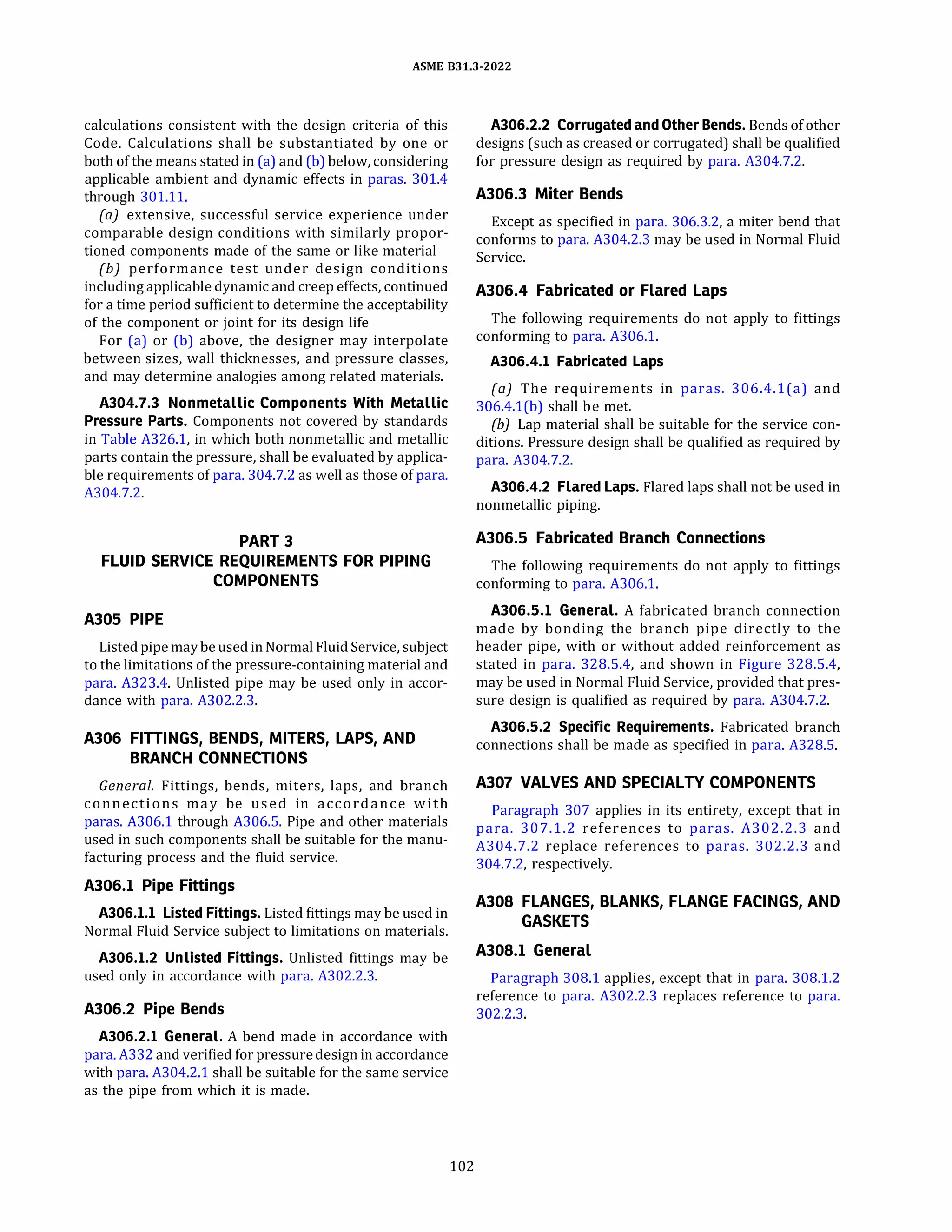 ASME 831.3-2022
calculations consistent with the design criteria of this
Code. Calculations shall be substantiated by one or
both of the means stated in (a) and (b) below, considering
applicable ambient and dynamic effects in paras. 301.4
through 301.11.
(a) extensive, successful service experience under
comparable design conditions with similarly propor­
tioned components made of the same or like material
(b) performance test under design conditions
includingapplicable dynamic and creep effects, continued
for a time period sufficient to determine the acceptability
of the component or joint for its design life
For (a) or (b) above, the designer may interpolate
between sizes, wall thicknesses, and pressure classes,
and may determine analogies among related materials.
A304.7.3 Nonmetallic Components With Metallic
Pressure Parts. Components not covered by standards
in Table A326.1, in which both nonmetallic and metallic
parts contain the pressure, shall be evaluated by applica­
ble requirements of para. 304.7.2 as well as those of para.
A304.7.2.
PART 3
FLUID SERVICE REQUIREMENTS FOR PIPING
COMPONENTS
A305 PIPE
Listed pipemay beused in Normal Fluid Service, subject
to the limitations of the pressure-containing material and
para. A323.4. Unlisted pipe may be used only in accor­
dance with para. A302.2.3.
A306 FITTINGS, BENDS, MITERS, LAPS, AND
BRANCH CONNECTIONS
General. Fittings, bends, miters, laps, and branch
connections may be used in accordance with
paras. A306.1 through A306.5. Pipe and other materials
used in such components shall be suitable for the manu­
facturing process and the fluid service.
A306.l Pipe Fittings
A306.l.l Listed Fittings. Listed fittings may be used in
Normal Fluid Service subject to limitations on materials.
A306.l.2 Unlisted Fittings. Unlisted fittings may be
used only in accordance with para. A302.2.3.
A306.2 Pipe Bends
A306.2.l General. A bend made in accordance with
para. A332 and verified for pressuredesign in accordance
with para. A304.2.1 shall be suitable for the same service
as the pipe from which it is made.
102
A306.2.2 Corrugated and Other Bends. Bends of other
designs (such as creased or corrugated) shall be qualified
for pressure design as required by para. A304.7.2.
A306.3 Miter Bends
Except as specified in para. 306.3.2, a miter bend that
conforms to para. A304.2.3 may be used in Normal Fluid
Service.
A306.4 Fabricated or Flared Laps
The following requirements do not apply to fittings
conforming to para. A306.1.
A306.4.l Fabricated Laps
(a) The requirements in paras. 306.4.l(a) and
306.4.l(b) shall be met.
(b) Lap material shall be suitable for the service con­
ditions. Pressure design shall be qualified as required by
para. A304.7.2.
A306.4.2 Flared Laps. Flared laps shall not be used in
nonmetallic piping.
A306.5 Fabricated Branch Connections
The following requirements do not apply to fittings
conforming to para. A306.1.
A306.5.l General. A fabricated branch connection
made by bonding the branch pipe directly to the
header pipe, with or without added reinforcement as
stated in para. 328.5.4, and shown in Figure 328.5.4,
may be used in Normal Fluid Service, provided that pres­
sure design is qualified as required by para. A304.7.2.
A306.5.2 Specific Requirements. Fabricated branch
connections shall be made as specified in para. A328.5.
A307 VALVES AND SPECIALTY COMPONENTS
Paragraph 307 applies in its entirety, except that in
para. 307.1.2 references to paras. A302.2.3 and
A304.7.2 replace references to paras. 302.2.3 and
304.7.2, respectively.
A308 FLANGES, BLANKS, FLANGE FACINGS, AND
GASKETS
A308.l General
Paragraph 308.1 applies, except that in para. 308.1.2
reference to para. A302.2.3 replaces reference to para.
302.2.3.
 