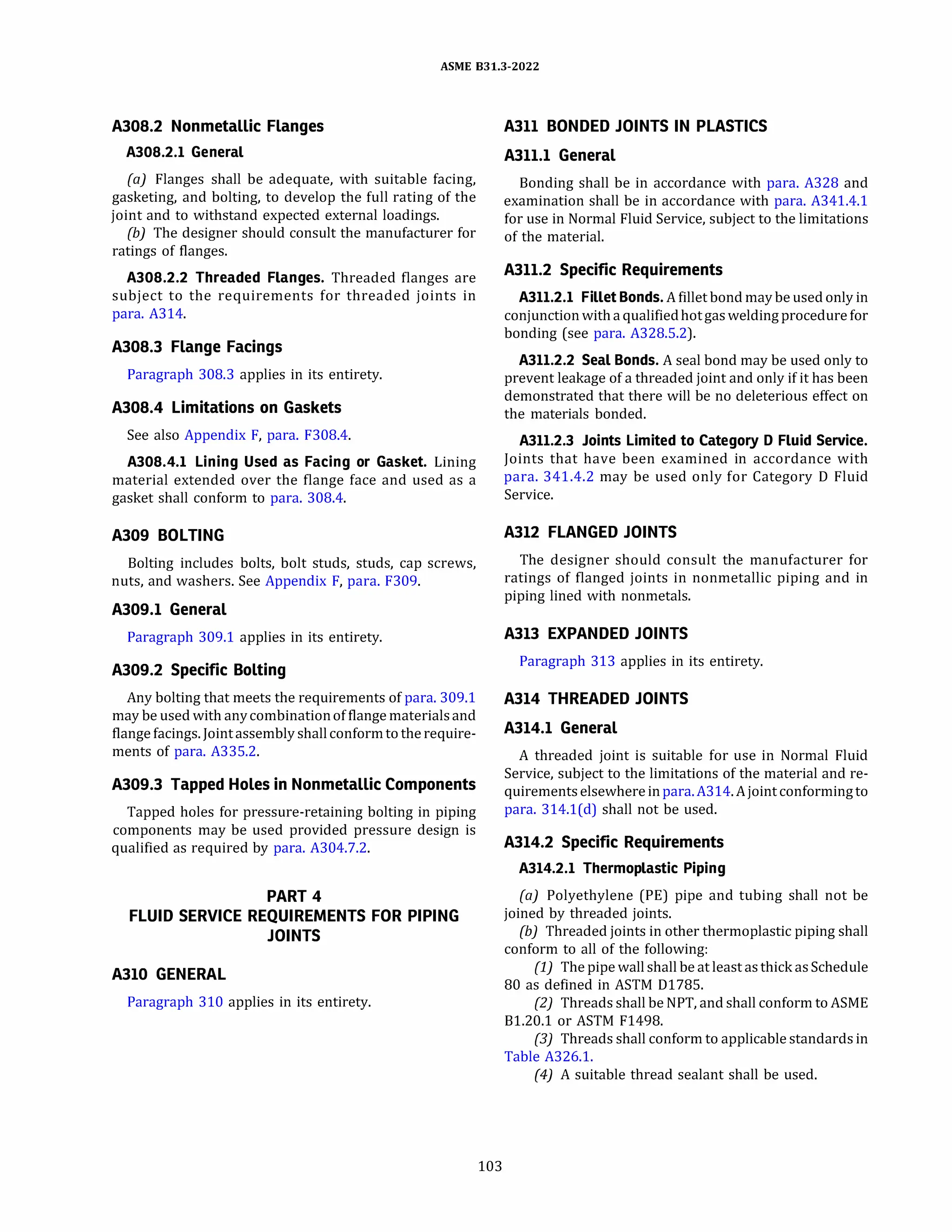 ASME 831.3-2022
A308.2 Nonmetallic Flanges
A308.2.l General
(a) Flanges shall be adequate, with suitable facing,
gasketing, and bolting, to develop the full rating of the
joint and to withstand expected external loadings.
{b) The designer should consult the manufacturer for
ratings of flanges.
A308.2.2 Threaded Flanges. Threaded flanges are
subject to the requirements for threaded joints in
para. A314.
A308.3 Flange Facings
Paragraph 308.3 applies in its entirety.
A308.4 Limitations on Gaskets
See also Appendix F, para. F308.4.
A308.4.l Lining Used as Facing or Gasket. Lining
material extended over the flange face and used as a
gasket shall conform to para. 308.4.
A309 BOLTING
Bolting includes bolts, bolt studs, studs, cap screws,
nuts, and washers. See Appendix F, para. F309.
A309.l General
Paragraph 309.1 applies in its entirety.
A309.2 Specific Bolting
Any bolting that meets the requirements of para. 309.1
may be used with anycombinationof flange materialsand
flangefacings. Jointassembly shallconformto the require­
ments of para. A335.2.
A309.3 Tapped Holes in Nonmetallic Components
Tapped holes for pressure-retaining bolting in piping
components may be used provided pressure design is
qualified as required by para. A304.7.2.
PART 4
FLUID SERVICE REQUIREMENTS FOR PIPING
JOINTS
A310 GENERAL
Paragraph 310 applies in its entirety.
103
A311 BONDED JOINTS IN PLASTICS
A311.l General
Bonding shall be in accordance with para. A328 and
examination shall be in accordance with para. A341.4.1
for use in Normal Fluid Service, subject to the limitations
of the material.
A311.2 Specific Requirements
A311.2.l Fillet Bonds. A fillet bond may be usedonly in
conjunction with aqualifiedhotgas weldingprocedure for
bonding (see para. A328.5.2).
A311.2.2 Seal Bonds. A seal bond may be used only to
prevent leakage of a threaded joint and only if it has been
demonstrated that there will be no deleterious effect on
the materials bonded.
A311.2.3 Joints Limited to Category D Fluid Service.
Joints that have been examined in accordance with
para. 341.4.2 may be used only for Category D Fluid
Service.
A312 FLANGED JOINTS
The designer should consult the manufacturer for
ratings of flanged joints in nonmetallic piping and in
piping lined with nonmetals.
A313 EXPANDED JOINTS
Paragraph 313 applies in its entirety.
A314 THREADED JOINTS
A314.l General
A threaded joint is suitable for use in Normal Fluid
Service, subject to the limitations of the material and re­
quirements elsewhere inpara.A314.A joint conformingto
para. 314.l(d) shall not be used.
A314.2 Specific Requirements
A314.2.l Thermoplastic Piping
(a) Polyethylene (PE) pipe and tubing shall not be
joined by threaded joints.
{b) Threaded joints in other thermoplastic piping shall
conform to all of the following:
(1) The pipe wall shall be at least as thick asSchedule
80 as defined in ASTM Dl785.
(2) Threads shall be NPT, and shall conform to ASME
Bl.20.1 or ASTM F1498.
(3) Threads shall conform to applicable standards in
Table A326.1.
(4) A suitable thread sealant shall be used.
 