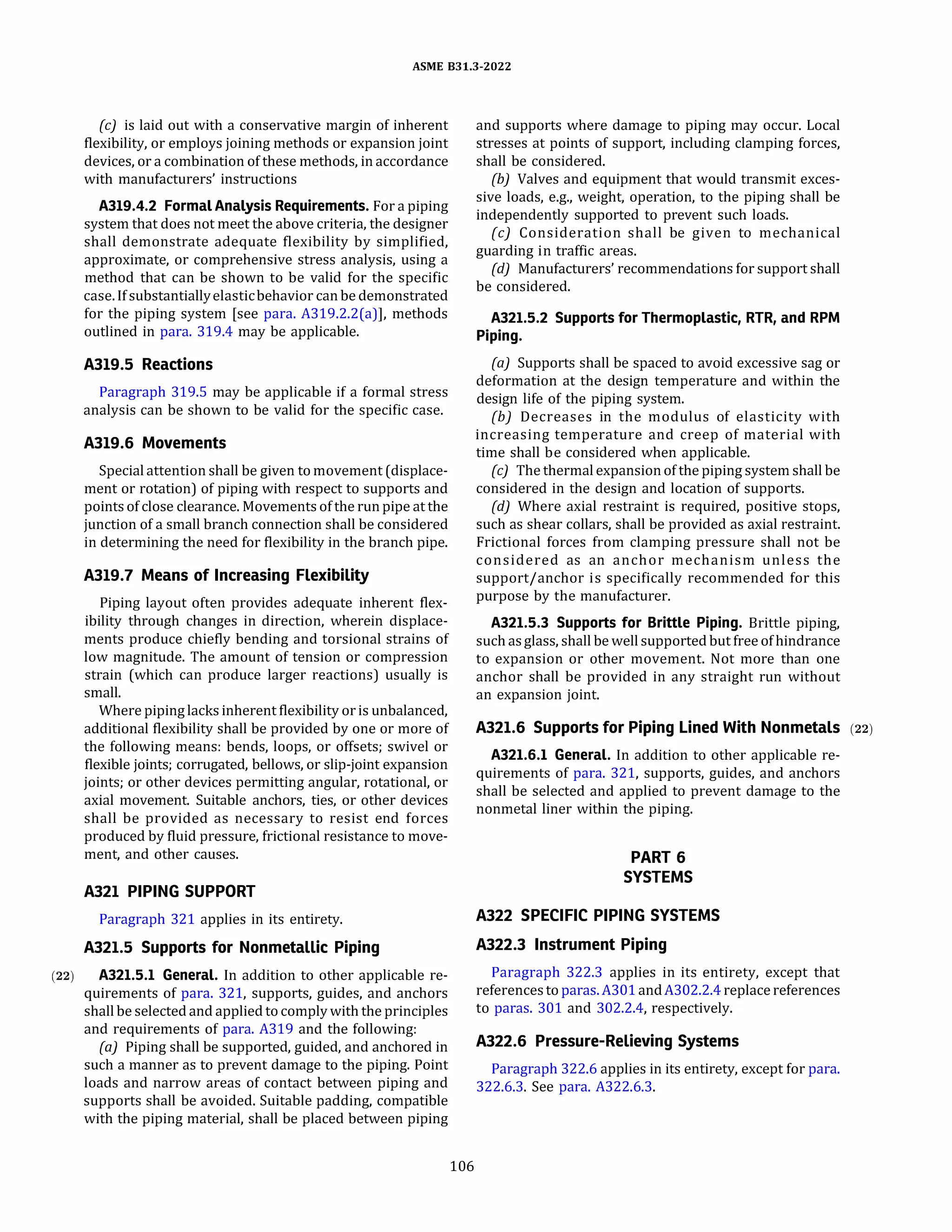 ASME 831.3-2022
(c) is laid out with a conservative margin of inherent
flexibility, or employs joining methods or expansion joint
devices, or a combination of these methods, in accordance
with manufacturers' instructions
A319.4.2 FormalAnalysis Requirements. For a piping
system that does not meet the above criteria, the designer
shall demonstrate adequate flexibility by simplified,
approximate, or comprehensive stress analysis, using a
method that can be shown to be valid for the specific
case. If substantiallyelasticbehavior can be demonstrated
for the piping system [see para. A319.2.2(a)], methods
outlined in para. 319.4 may be applicable.
A319.5 Reactions
Paragraph 319.5 may be applicable if a formal stress
analysis can be shown to be valid for the specific case.
A319.6 Movements
Special attention shall be given to movement (displace­
ment or rotation) of piping with respect to supports and
pointsof close clearance. Movementsof the run pipe at the
junction of a small branch connection shall be considered
in determining the need for flexibility in the branch pipe.
A319.7 Means of Increasing Flexibility
Piping layout often provides adequate inherent flex­
ibility through changes in direction, wherein displace­
ments produce chiefly bending and torsional strains of
low magnitude. The amount of tension or compression
strain (which can produce larger reactions) usually is
small.
Where piping lacks inherent flexibility or is unbalanced,
additional flexibility shall be provided by one or more of
the following means: bends, loops, or offsets; swivel or
flexible joints; corrugated, bellows, or slip-joint expansion
joints; or other devices permitting angular, rotational, or
axial movement. Suitable anchors, ties, or other devices
shall be provided as necessary to resist end forces
produced by fluid pressure, frictional resistance to move­
ment, and other causes.
A321 PIPING SUPPORT
Paragraph 321 applies in its entirety.
A321.5 Supports for Nonmetallic Piping
(22) A321.5.l General. In addition to other applicable re-
quirements of para. 321, supports, guides, and anchors
shall be selected and applied to comply with the principles
and requirements of para. A319 and the following:
(a) Piping shall be supported, guided, and anchored in
such a manner as to prevent damage to the piping. Point
loads and narrow areas of contact between piping and
supports shall be avoided. Suitable padding, compatible
with the piping material, shall be placed between piping
106
and supports where damage to piping may occur. Local
stresses at points of support, including clamping forces,
shall be considered.
(b) Valves and equipment that would transmit exces­
sive loads, e.g., weight, operation, to the piping shall be
independently supported to prevent such loads.
(c) Consideration shall be given to mechanical
guarding in traffic areas.
(d) Manufacturers' recommendations for support shall
be considered.
A321.5.2 Supports for Thermoplastic, RTR, and RPM
Piping.
(a) Supports shall be spaced to avoid excessive sag or
deformation at the design temperature and within the
design life of the piping system.
{b) Decreases in the modulus of elasticity with
increasing temperature and creep of material with
time shall be considered when applicable.
(c) The thermal expansionof the piping system shall be
considered in the design and location of supports.
{d) Where axial restraint is required, positive stops,
such as shear collars, shall be provided as axial restraint.
Frictional forces from clamping pressure shall not be
considered as an anchor mechanism unless the
support/anchor is specifically recommended for this
purpose by the manufacturer.
A321.5.3 Supports for Brittle Piping. Brittle piping,
such asglass, shall be well supported but free of hindrance
to expansion or other movement. Not more than one
anchor shall be provided in any straight run without
an expansion joint.
A321.6 Supports for Piping Lined With Nonmetals (22)
A321.6.l General. In addition to other applicable re­
quirements of para. 321, supports, guides, and anchors
shall be selected and applied to prevent damage to the
nonmetal liner within the piping.
PART 6
SYSTEMS
A322 SPECIFIC PIPING SYSTEMS
A322.3 Instrument Piping
Paragraph 322.3 applies in its entirety, except that
referencesto paras.A301andA302.2.4replace references
to paras. 301 and 302.2.4, respectively.
A322.6 Pressure-Relieving Systems
Paragraph 322.6 applies in its entirety, except for para.
322.6.3. See para. A322.6.3.
 