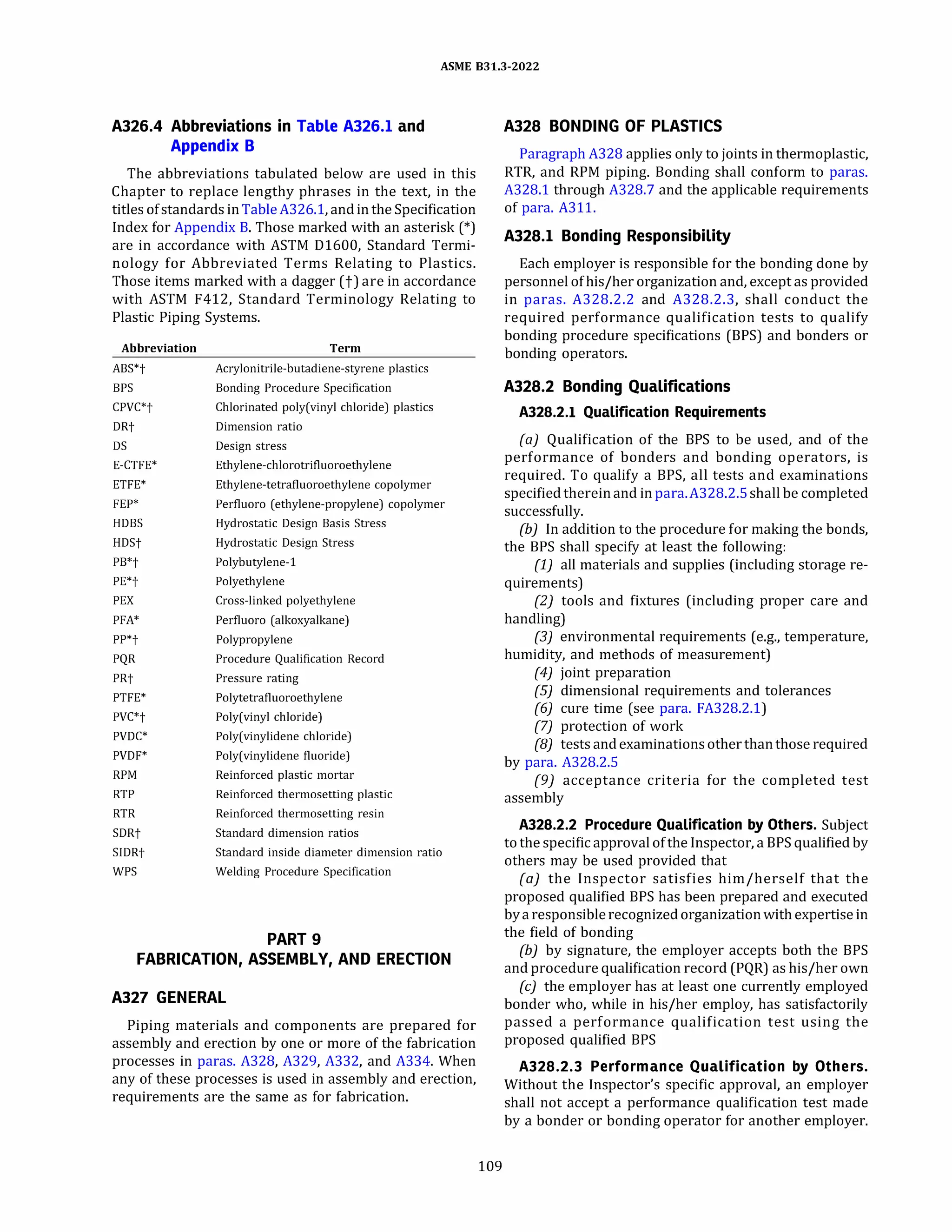 ASME 831.3-2022
A326.4 Abbreviations in Table A326.l and
Appendix B
The abbreviations tabulated below are used in this
Chapter to replace lengthy phrases in the text, in the
titles ofstandards inTable A326.l, and inthe Specification
Index for Appendix B. Those marked with an asterisk (*)
are in accordance with ASTM 01600, Standard Termi­
nology for Abbreviated Terms Relating to Plastics.
Those items marked with a dagger (t) are in accordance
with ASTM F412, Standard Terminology Relating to
Plastic Piping Systems.
Abbreviation
ABS*t
BPS
CPVC*t
DRt
DS
E-CTFE*
ETFE*
FEP*
HOBS
HDSt
PB*t
PE*t
PEX
PFA*
PP*t
PQR
PRt
PTFE*
PVC*t
PVDC*
PVDF*
RPM
RTP
RTR
SDRt
SIDRt
WPS
Term
Acrylonitrile-butadiene-styrene plastics
Bonding Procedure Specification
Chlorinated poly(vinyl chloride) plastics
Dimension ratio
Design stress
Ethylene-chlorotrifluoroethylene
Ethylene-tetrafluoroethylene copolymer
Perfluoro (ethylene-propylene) copolymer
Hydrostatic Design Basis Stress
Hydrostatic Design Stress
Polybutylene-1
Polyethylene
Cross-linked polyethylene
Perfluoro (alkoxyalkane)
Polypropylene
Procedure Qualification Record
Pressure rating
Polytetrafluoroethylene
Poly(vinyl chloride)
Poly(vinylidene chloride)
Poly(vinylidene fluoride)
Reinforced plastic mortar
Reinforced thermosetting plastic
Reinforced thermosetting resin
Standard dimension ratios
Standard inside diameter dimension ratio
Welding Procedure Specification
PART9
FABRICATION, ASSEMBLY, AND ERECTION
A327 GENERAL
Piping materials and components are prepared for
assembly and erection by one or more of the fabrication
processes in paras. A328, A329, A332, and A334. When
any of these processes is used in assembly and erection,
requirements are the same as for fabrication.
109
A328 BONDING OF PLASTICS
Paragraph A328 applies only to joints in thermoplastic,
RTR, and RPM piping. Bonding shall conform to paras.
A328.l through A328.7 and the applicable requirements
of para. A311.
A328.l Bonding Responsibility
Each employer is responsible for the bonding done by
personnel ofhis/her organization and, except as provided
in paras. A328.2.2 and A328.2.3, shall conduct the
required performance qualification tests to qualify
bonding procedure specifications (BPS) and bonders or
bonding operators.
A328.2 Bonding Qualifications
A328.2.l Qualification Requirements
(a) Qualification of the BPS to be used, and of the
performance of bonders and bonding operators, is
required. To qualify a BPS, all tests and examinations
specifiedthereinand in para.A328.2.5 shall be completed
successfully.
(b) In addition to the procedure for making the bonds,
the BPS shall specify at least the following:
(1) all materials and supplies (including storage re­
quirements)
(2) tools and fixtures (including proper care and
handling)
(3) environmental requirements (e.g., temperature,
humidity, and methods of measurement)
(4) joint preparation
(SJ dimensional requirements and tolerances
(6) cure time (see para. FA328.2.l)
(7) protection of work
(8) tests andexaminations other thanthose required
by para. A328.2.S
(9) acceptance criteria for the completed test
assembly
A328.2.2 Procedure Qualification by Others. Subject
tothe specific approval ofthe Inspector, a BPS qualified by
others may be used provided that
(a) the Inspector satisfies him/herself that the
proposed qualified BPS has been prepared and executed
bya responsiblerecognizedorganizationwith expertise in
the field of bonding
(b) by signature, the employer accepts both the BPS
and procedure qualification record (PQR) as his/her own
(c) the employer has at least one currently employed
bonder who, while in his/her employ, has satisfactorily
passed a performance qualification test using the
proposed qualified BPS
A328.2.3 Performance Qualification by Others.
Without the Inspector's specific approval, an employer
shall not accept a performance qualification test made
by a bonder or bonding operator for another employer.
 