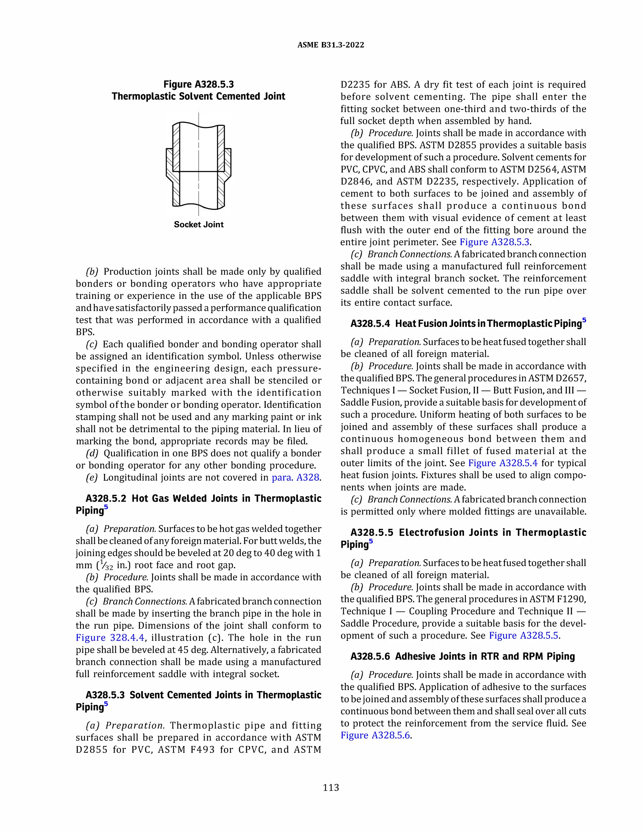 ASME 831.3-2022
Figure A328.5.3
Thermoplastic Solvent Cemented Joint
Socket Joint
{b) Production joints shall be made only by qualified
bonders or bonding operators who have appropriate
training or experience in the use of the applicable BPS
andhavesatisfactorilypassed a performance qualification
test that was performed in accordance with a qualified
BPS.
(c) Each qualified bonder and bonding operator shall
be assigned an identification symbol. Unless otherwise
specified in the engineering design, each pressure­
containing bond or adjacent area shall be stenciled or
otherwise suitably marked with the identification
symbol of the bonder or bonding operator. Identification
stamping shall not be used and any marking paint or ink
shall not be detrimental to the piping material. In lieu of
marking the bond, appropriate records may be filed.
(d) Qualification in one BPS does not qualify a bonder
or bonding operator for any other bonding procedure.
(e) Longitudinal joints are not covered in para. A328.
A328.5.2 Hot Gas Welded Joints in Thermoplastic
Pipings
(a) Preparation. Surfaces to be hot gas welded together
shallbecleaned ofanyforeignmaterial. For buttwelds, the
joining edges should be beveled at 20 deg to40 deg with 1
mm (%2 in.) root face and root gap.
{b) Procedure. Joints shall be made in accordance with
the qualified BPS.
(c) Branch Connections. Afabricated branchconnection
shall be made by inserting the branch pipe in the hole in
the run pipe. Dimensions of the joint shall conform to
Figure 328.4.4, illustration (c). The hole in the run
pipe shall be beveled at 45 deg. Alternatively, a fabricated
branch connection shall be made using a manufactured
full reinforcement saddle with integral socket.
A328.5.3 Solvent Cemented Joints in Thermoplastic
Pipings
(a) Preparation. Thermoplastic pipe and fitting
surfaces shall be prepared in accordance with ASTM
02855 for PVC, ASTM F493 for CPVC, and ASTM
113
02235 for ABS. A dry fit test of each joint is required
before solvent cementing. The pipe shall enter the
fitting socket between one-third and two-thirds of the
full socket depth when assembled by hand.
(b) Procedure. Joints shall be made in accordance with
the qualified BPS. ASTM 02855 provides a suitable basis
for development of such a procedure. Solvent cements for
PVC, CPVC, and ABS shall conform to ASTM 02564, ASTM
02846, and ASTM 02235, respectively. Application of
cement to both surfaces to be joined and assembly of
these surfaces shall produce a continuous bond
between them with visual evidence of cement at least
flush with the outer end of the fitting bore around the
entire joint perimeter. See Figure A328.5.3.
(c) Branch Connections. Afabricated branchconnection
shall be made using a manufactured full reinforcement
saddle with integral branch socket. The reinforcement
saddle shall be solvent cemented to the run pipe over
its entire contact surface.
A328.5.4 Heat FusionJointsinThermoplasticPipings
(a) Preparation. Surfacestobeheatfused together shall
be cleaned of all foreign material.
{b) Procedure. Joints shall be made in accordance with
the qualified BPS. The generalproceduresinASTM 02657,
Techniques I - Socket Fusion, II - Butt Fusion, and III -
Saddle Fusion, provide a suitable basis for development of
such a procedure. Uniform heating of both surfaces to be
joined and assembly of these surfaces shall produce a
continuous homogeneous bond between them and
shall produce a small fillet of fused material at the
outer limits of the joint. See Figure A328.5.4 for typical
heat fusion joints. Fixtures shall be used to align compo­
nents when joints are made.
(cJ Branch Connections. Afabricated branchconnection
is permitted only where molded fittings are unavailable.
A328.5.5 Electrofusion Joints in Thermoplastic
Pipings
(a) Preparation. Surfacestobeheatfused together shall
be cleaned of all foreign material.
(b) Procedure. Joints shall be made in accordance with
the qualified BPS. The general procedures in ASTM F1290,
Technique I - Coupling Procedure and Technique II -
Saddle Procedure, provide a suitable basis for the devel­
opment of such a procedure. See Figure A328.5.5.
A328.5.6 Adhesive Joints in RTR and RPM Piping
(a) Procedure. Joints shall be made in accordance with
the qualified BPS. Application of adhesive to the surfaces
tobejoined and assemblyofthese surfaces shall produce a
continuous bond between them and shall seal over all cuts
to protect the reinforcement from the service fluid. See
Figure A328.5.6.
 