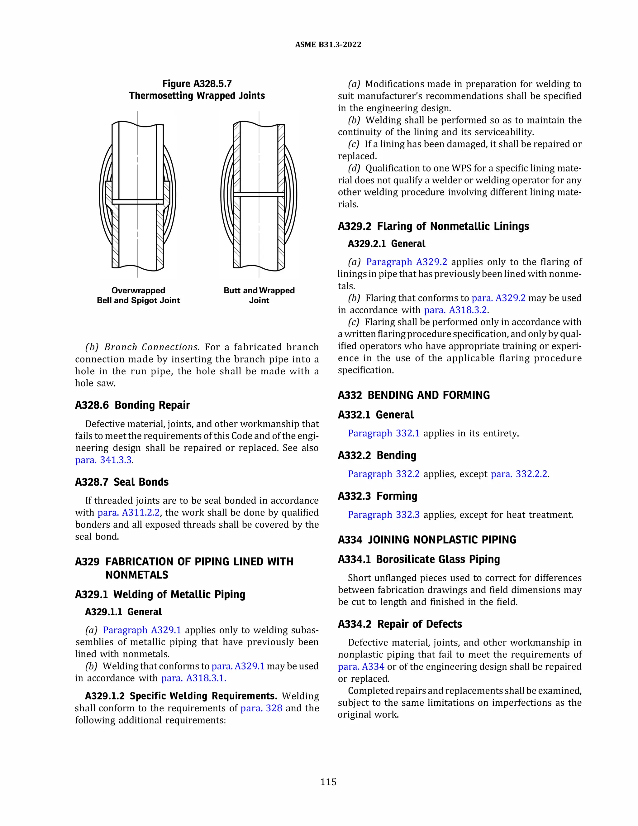 ASME 831.3-2022
Figure A328.5.7
Thermosetting Wrapped Joints
Overwrapped
Bell and Spigot Joint
Butt and Wrapped
Joint
(b) Branch Connections. For a fabricated branch
connection made by inserting the branch pipe into a
hole in the run pipe, the hole shall be made with a
hole saw.
A328.6 Bonding Repair
Defective material, joints, and other workmanship that
fails to meet the requirements of this Code and of the engi­
neering design shall be repaired or replaced. See also
para. 341.3.3.
A328.7 Seal Bonds
If threaded joints are to be seal bonded in accordance
with para. A311.2.2, the work shall be done by qualified
bonders and all exposed threads shall be covered by the
seal bond.
A329 FABRICATION OF PIPING LINED WITH
NONMETALS
A329.l Welding of Metallic Piping
A329.l.l General
(a) Paragraph A329.1 applies only to welding subas­
semblies of metallic piping that have previously been
lined with nonmetals.
{b) Welding that conforms to para. A329.1 may be used
in accordance with para. A318.3.1.
A329.l.2 Specific Welding Requirements. Welding
shall conform to the requirements of para. 328 and the
following additional requirements:
115
(a) Modifications made in preparation for welding to
suit manufacturer's recommendations shall be specified
in the engineering design.
{b) Welding shall be performed so as to maintain the
continuity of the lining and its serviceability.
(c) If a lining has been damaged, it shall be repaired or
replaced.
{d) Qualification to one WPS for a specific lining mate­
rial does not qualify a welder or welding operator for any
other welding procedure involving different lining mate­
rials.
A329.2 Flaring of Nonmetallic Linings
A329.2.l General
(a) Paragraph A329.2 applies only to the flaring of
liningsin pipe that haspreviouslybeen lined with nonme­
tals.
(b) Flaring that conforms to para. A329.2 may be used
in accordance with para. A318.3.2.
(c) Flaring shall be performed only in accordance with
a writtenflaringprocedurespecification, and onlyby qual­
ified operators who have appropriate training or experi­
ence in the use of the applicable flaring procedure
specification.
A332 BENDING AND FORMING
A332.l General
Paragraph 332.1 applies in its entirety.
A332.2 Bending
Paragraph 332.2 applies, except para. 332.2.2.
A332.3 Forming
Paragraph 332.3 applies, except for heat treatment.
A334 JOINING NONPLASTIC PIPING
A334.l Borosilicate Glass Piping
Short unflanged pieces used to correct for differences
between fabrication drawings and field dimensions may
be cut to length and finished in the field.
A334.2 Repair of Defects
Defective material, joints, and other workmanship in
nonplastic piping that fail to meet the requirements of
para. A334 or of the engineering design shall be repaired
or replaced.
Completed repairsand replacementsshallbeexamined,
subject to the same limitations on imperfections as the
original work.
 