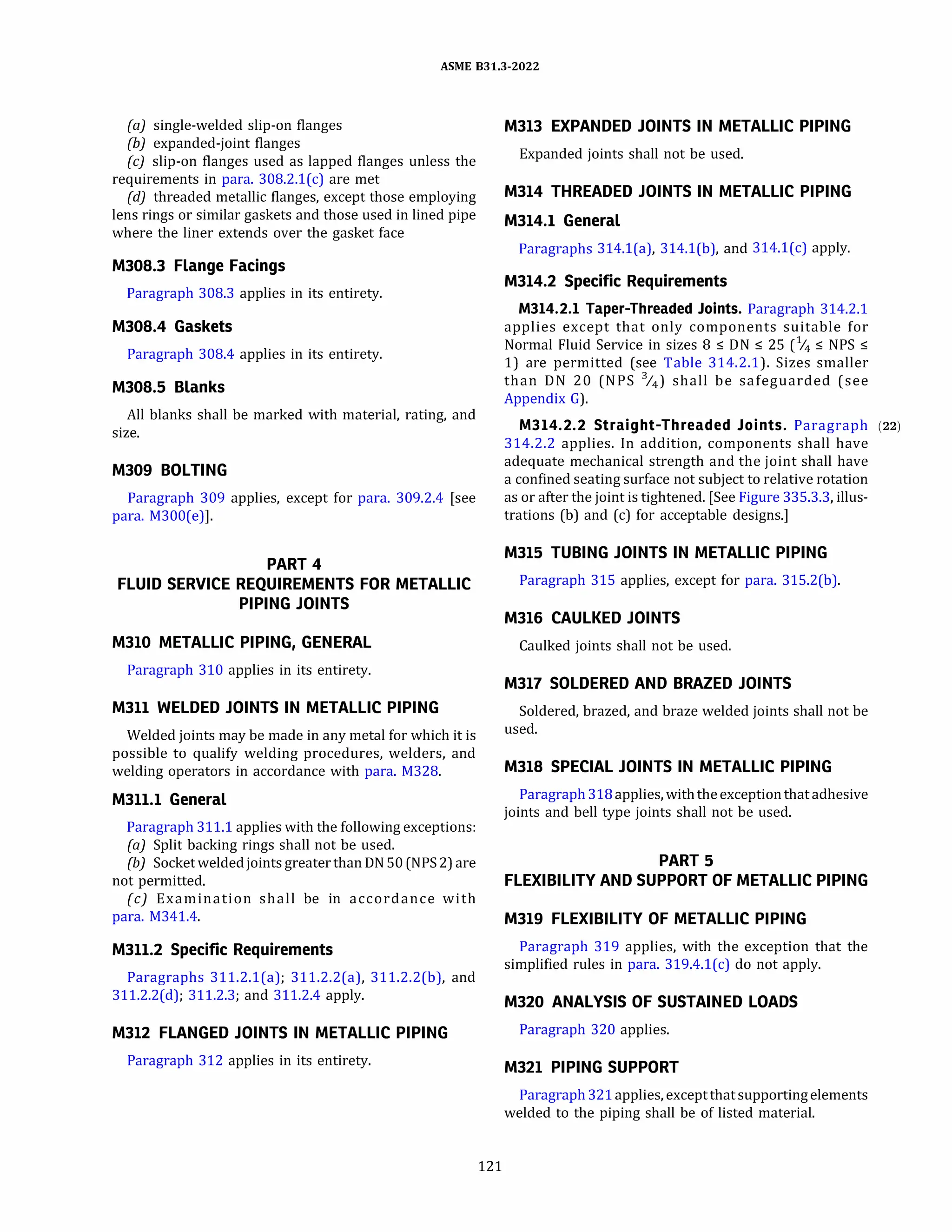 ASME 831.3-2022
(a) single-welded slip-on flanges
(b) expanded-joint flanges
(c) slip-on flanges used as lapped flanges unless the
requirements in para. 308.2.l(c) are met
(d) threaded metallic flanges, except those employing
lens rings or similar gaskets and those used in lined pipe
where the liner extends over the gasket face
M308.3 Flange Facings
Paragraph 308.3 applies in its entirety.
M308.4 Gaskets
Paragraph 308.4 applies in its entirety.
M308.5 Blanks
All blanks shall be marked with material, rating, and
size.
M309 BOLTING
Paragraph 309 applies, except for para. 309.2.4 [see
para. M300(e)].
PART 4
FLUID SERVICE REQUIREMENTS FOR METALLIC
PIPING JOINTS
M310 METALLIC PIPING, GENERAL
Paragraph 310 applies in its entirety.
M311 WELDED JOINTS IN METALLIC PIPING
Welded joints may be made in any metal for which it is
possible to qualify welding procedures, welders, and
welding operators in accordance with para. M328.
M311.1 General
Paragraph 311.1 applies with the following exceptions:
(a) Split backing rings shall not be used.
{b) Socket weldedjoints greater than ON 50 (NPS2)are
not permitted.
(c) Examination shall be in accordance with
para. M341.4.
M311.2 Specific Requirements
Paragraphs 311.2.l(a); 311.2.2(a), 311.2.2(b), and
311.2.2(d); 311.2.3; and 311.2.4 apply.
M312 FLANGED JOINTS IN METALLIC PIPING
Paragraph 312 applies in its entirety.
121
M313 EXPANDED JOINTS IN METALLIC PIPING
Expanded joints shall not be used.
M314 THREADED JOINTS IN METALLIC PIPING
M314.1 General
Paragraphs 314.l(a), 314.l(b), and 314.l(c) apply.
M314.2 Specific Requirements
M314.2.l Taper-Threaded Joints. Paragraph 314.2.1
applies except that only components suitable for
Normal Fluid Service in sizes 8 :5 ON :5 25 (% :5 NPS :5
1) are permitted (see Table 314.2.1). Sizes smaller
than ON 20 (NPS %) shall be safeguarded (see
Appendix G).
M314.2.2 Straight-Threaded Joints. Paragraph (22)
314.2.2 applies. In addition, components shall have
adequate mechanical strength and the joint shall have
a confined seating surface not subject to relative rotation
as or after the joint is tightened. [See Figure 335.3.3, illus­
trations (b) and (c) for acceptable designs.]
M315 TUBING JOINTS IN METALLIC PIPING
Paragraph 315 applies, except for para. 315.2(b).
M316 CAULKED JOINTS
Caulked joints shall not be used.
M317 SOLDERED AND BRAZED JOINTS
Soldered, brazed, and braze welded joints shall not be
used.
M318 SPECIAL JOINTS IN METALLIC PIPING
Paragraph 318applies, withtheexceptionthat adhesive
joints and bell type joints shall not be used.
PART 5
FLEXIBILITY AND SUPPORT OF METALLIC PIPING
M319 FLEXIBILITY OF METALLIC PIPING
Paragraph 319 applies, with the exception that the
simplified rules in para. 319.4.l(c) do not apply.
M320 ANALYSIS OF SUSTAINED LOADS
Paragraph 320 applies.
M321 PIPING SUPPORT
Paragraph 321applies, exceptthatsupportingelements
welded to the piping shall be of listed material.
 