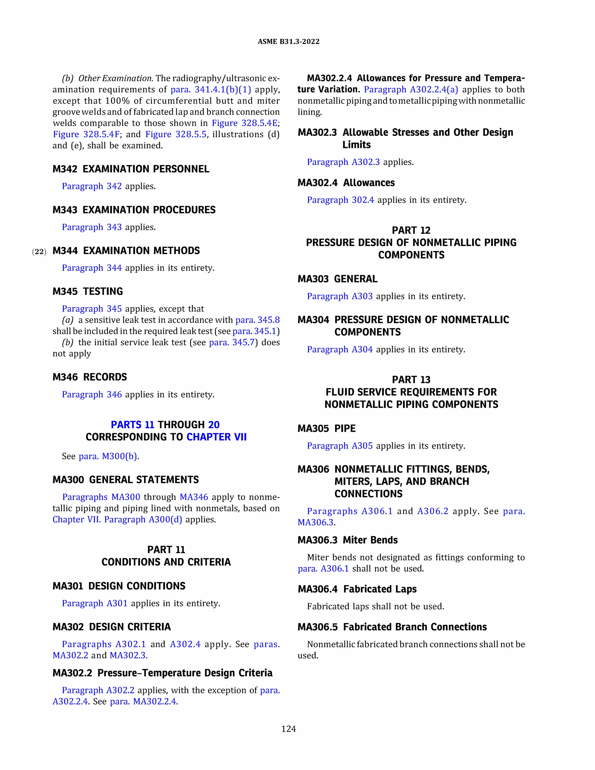 ASME 831.3-2022
(b) Other Examination. The radiography/ultrasonic ex­
amination requirements of para. 341.4.l(b)(l) apply,
except that 100% of circumferential butt and miter
grooveweldsand of fabricated lap and branch connection
welds comparable to those shown in Figure 328.5.4E;
Figure 328.5.4F; and Figure 328.5.5, illustrations (d)
and (e), shall be examined.
M342 EXAMINATION PERSONNEL
Paragraph 342 applies.
M343 EXAMINATION PROCEDURES
Paragraph 343 applies.
(22) M344 EXAMINATION METHODS
Paragraph 344 applies in its entirety.
M345 TESTING
Paragraph 345 applies, except that
(a) a sensitive leak test in accordance with para. 345.8
shall be included in the required leaktest (see para. 345.1)
{b) the initial service leak test (see para. 345.7) does
not apply
M346 RECORDS
Paragraph 346 applies in its entirety.
PARTS 11 THROUGH 20
CORRESPONDING TO CHAPTER VII
See para. M300(b).
MAJOO GENERAL STATEMENTS
Paragraphs MA300 through MA346 apply to nonme­
tallic piping and piping lined with nonmetals, based on
Chapter VII. Paragraph A300(d) applies.
PART 11
CONDITIONS AND CRITERIA
MA301 DESIGN CONDITIONS
Paragraph A301 applies in its entirety.
MA302 DESIGN CRITERIA
Paragraphs A302.1 and A302.4 apply. See paras.
MA302.2 and MA302.3.
MA302.2 Pressure-Temperature Design Criteria
Paragraph A302.2 applies, with the exception of para.
A302.2.4. See para. MA302.2.4.
124
MA302.2.4 Allowances for Pressure and Tempera­
ture Variation. Paragraph A302.2.4(a) applies to both
nonmetallicpipingandtometallicpipingwithnonmetallic
lining.
MA302.3 Allowable Stresses and Other Design
Limits
Paragraph A302.3 applies.
MA302.4 Allowances
Paragraph 302.4 applies in its entirety.
PART 12
PRESSURE DESIGN OF NONMETALLIC PIPING
COMPONENTS
MA303 GENERAL
Paragraph A303 applies in its entirety.
MA304 PRESSURE DESIGN OF NONMETALLIC
COMPONENTS
Paragraph A304 applies in its entirety.
PART 13
FLUID SERVICE REQUIREMENTS FOR
NONMETALLIC PIPING COMPONENTS
MA305 PIPE
Paragraph A305 applies in its entirety.
MA306 NONMETALLIC FITTINGS, BENDS,
MITERS, LAPS, AND BRANCH
CONNECTIONS
Paragraphs A306.1 and A306.2 apply. See para.
MA306.3.
MA306.3 Miter Bends
Miter bends not designated as fittings conforming to
para. A306.1 shall not be used.
MA306.4 Fabricated Laps
Fabricated laps shall not be used.
MA306.5 Fabricated Branch Connections
Nonmetallic fabricated branch connections shall not be
used.
 