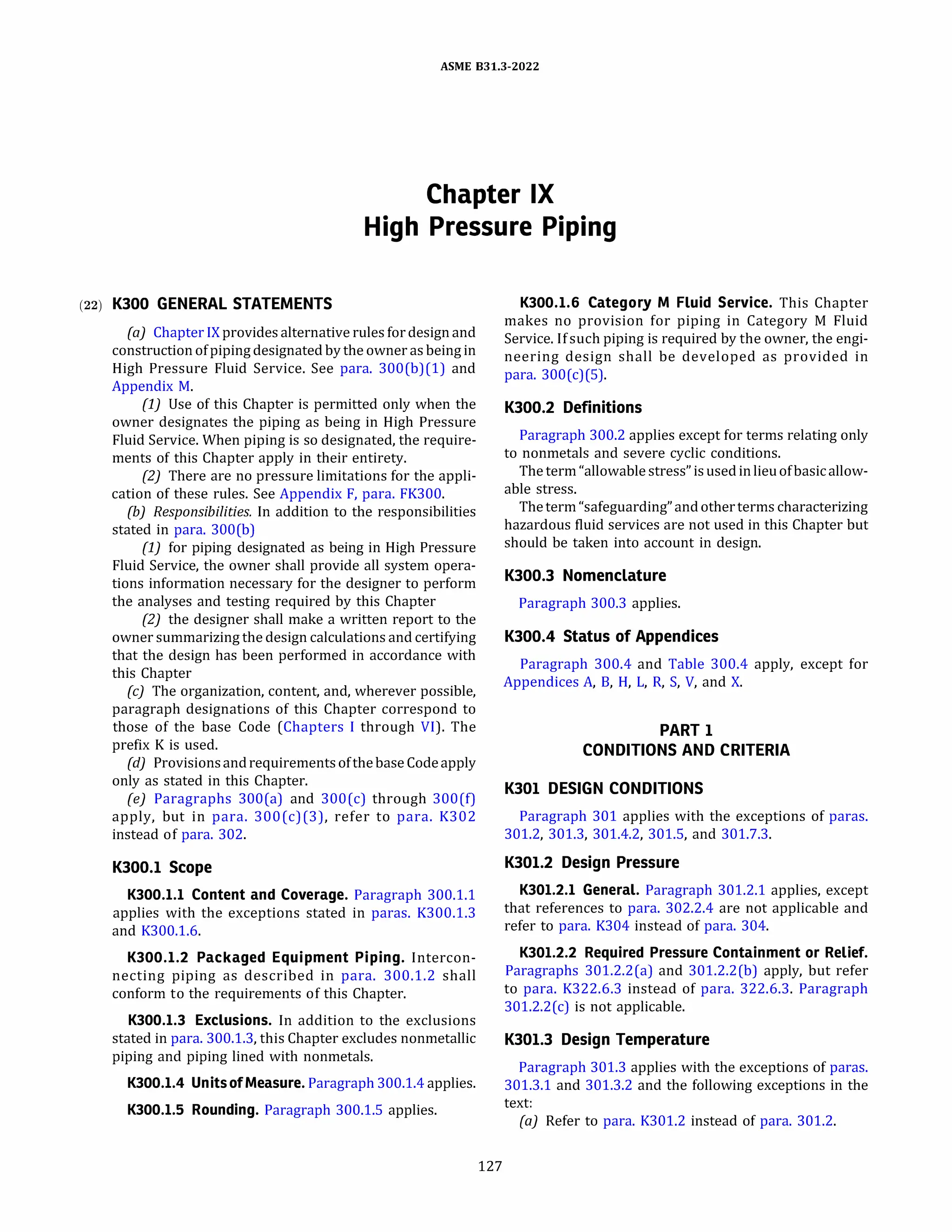 ASME 831.3-2022
Chapter IX
High Pressure Piping
(22) K300 GENERAL STATEMENTS
(a) ChapterIX providesalternative rules for designand
constructionofpipingdesignated by the owner as being in
High Pressure Fluid Service. See para. 300(b)(l) and
Appendix M.
(1) Use of this Chapter is permitted only when the
owner designates the piping as being in High Pressure
Fluid Service. When piping is so designated, the require­
ments of this Chapter apply in their entirety.
(2) There are no pressure limitations for the appli­
cation of these rules. See Appendix F, para. FK300.
(b) Responsibilities. In addition to the responsibilities
stated in para. 300(b)
(1) for piping designated as being in High Pressure
Fluid Service, the owner shall provide all system opera­
tions information necessary for the designer to perform
the analyses and testing required by this Chapter
(2) the designer shall make a written report to the
owner summarizing the design calculations and certifying
that the design has been performed in accordance with
this Chapter
(c) The organization, content, and, wherever possible,
paragraph designations of this Chapter correspond to
those of the base Code (Chapters I through VI). The
prefix K is used.
(d} ProvisionsandrequirementsofthebaseCodeapply
only as stated in this Chapter.
(e) Paragraphs 300(a) and 300(c) through 300(f)
apply, but in para. 300(c)(3), refer to para. K302
instead of para. 302.
K300.l Scope
K300.l.l Content and Coverage. Paragraph 300.1.1
applies with the exceptions stated in paras. K300.1.3
and K300.1.6.
K300.l.2 Packaged Equipment Piping. Intercon­
necting piping as described in para. 300.1.2 shall
conform to the requirements of this Chapter.
K300.l.3 Exclusions. In addition to the exclusions
stated in para. 300.1.3, this Chapter excludes nonmetallic
piping and piping lined with nonmetals.
K300.l.4 Unitsof Measure. Paragraph 300.1.4 applies.
K300.l.5 Rounding. Paragraph 300.1.5 applies.
127
K300.l.6 Category M Fluid Service. This Chapter
makes no provision for piping in Category M Fluid
Service. Ifsuch piping is required by the owner, the engi­
neering design shall be developed as provided in
para. 300(c)(5).
K300.2 Definitions
Paragraph 300.2 applies except for terms relating only
to nonmetals and severe cyclic conditions.
The term "allowable stress" isusedinlieuofbasicallow­
able stress.
Theterm "safeguarding" andotherterms characterizing
hazardous fluid services are not used in this Chapter but
should be taken into account in design.
K300.3 Nomenclature
Paragraph 300.3 applies.
K300.4 Status of Appendices
Paragraph 300.4 and Table 300.4 apply, except for
Appendices A, B, H, L, R, S, V, and X.
PART 1
CONDITIONS AND CRITERIA
K301 DESIGN CONDITIONS
Paragraph 301 applies with the exceptions of paras.
301.2, 301.3, 301.4.2, 301.5, and 301.7.3.
K301.2 Design Pressure
K301.2.l General. Paragraph 301.2.1 applies, except
that references to para. 302.2.4 are not applicable and
refer to para. K304 instead of para. 304.
K301.2.2 Required Pressure Containment or Relief.
Paragraphs 301.2.2(a) and 301.2.2(b) apply, but refer
to para. K322.6.3 instead of para. 322.6.3. Paragraph
301.2.2(c) is not applicable.
K301.3 Design Temperature
Paragraph 301.3 applies with the exceptions of paras.
301.3.1 and 301.3.2 and the following exceptions in the
text:
(a) Refer to para. K301.2 instead of para. 301.2.
 